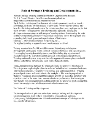 Role of Strategic Training and Development in...
Role of Strategic Training and Development in Organizational Success
Dr. S.K.Prasad, Director, New Horizon Leadership Institute
directornhli@newhorizonindia.edu Introduction
By definition, training and development refers to the process to obtain or transfer
knowledge, skills and abilities needed to carry out a specific activity or task. The
benefits of training and development for both the employer and employee are, in fact,
much broader. To meet current and future business demands, training and
development encompasses a wide range of learning actions, from training for tasks
and knowledge sharing to improved customer service and career development, thus
expanding individual, group and organizational effectiveness.
Strategic ... Show more content on Helpwriting.net ...
For applied learning, a supportive work environment is critical.
To reap business benefits, HR should focus on: 1) designing training and
development, keeping end results in mind, such as performance and capacity goals;
2) leveraging learning/knowledge assets; and 3) including key organizational
characteristics in the overall integrated approach to training and development.
Training and development programs also offer opportunities to employees to build
internal and external networks and learn from other participants.
Today, the relationship between the organization and the employee has changed.
There is greater emphasis placed on the value of individual and team contributions to
find business solutions. The employee is viewed as a learning customer , bringing
personal preferences and motivation to the workplace. The learning organization
therefore requires an environment that supports growth for individual capability and
experience and, at the same time, increases business performance. For learning to
truly benefit both the organization and the employee, the employer must consider the
learner the employee as a vital investment for business success.
The Value of Training and Development
For the organization to gain true value from strategic training and development,
senior management must be fully committed to organizational learning .
Consequently, it is important that HR understands the concept of training transfer
(i.e., transfer of learning).
 