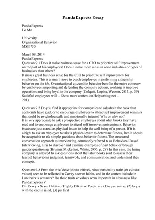PandaExpress Essay
Panda Express
Lo Mat
University
Organizational Behavior
MSB 730
March 09, 2014
Panda Express
Question 9.1 Does it make business sense for a CEO to prioritize self improvement
on the part of his employees? Does it make more sense in some industries or types of
businesses than others?
It makes great business sense for the CEO to prioritize self improvement for
employees. This is a smart move to coach employees in performing citizenship
behavior on the job. Organizational citizenship behavior benefits the entire company
by employees supporting and defending the company actions, working to improve
operations and being loyal to the company (Colquitt, Lepine, Wesson, 2013, p. 39).
Satisfied employees will ... Show more content on Helpwriting.net ...
291).
Question 9.2 Do you find it appropriate for companies to ask about the book that
applicants have read, or to encourage employees to attend self improvement seminars
that could be psychologically and emotionally intense? Why or why not?
It is very appropriate to ask a prospective employees about what books they have
read and to encourage employees to attend self improvement seminars. Behavior
issues are just as real as physical issues to help the well being of a person. If it is
alright to ask an employee to take a physical exam to determine fitness, then it should
be acceptable to ask simple questions about behavior fitness. The structured
conversation approach to interviewing, commonly referred to as Behavioral Based
Interviewing, aims to discover and examine examples of past behavior through
guided questioning (Brumm, Mickelson, White, 2006. p. 28). In this case, the hiring
company is allowed to ask questions about the latest books read to assess their
learned behavior in judgment, teamwork, and communication, and understand their
concepts.
Question 9.3 From the brief descriptions offered, what personality traits (or cultural
values) seen to be reflected in Covey s seven habits, and in the content include in
Landmark s seminars? Do those traits or values seem important in a business like
Panda Express s?
Dr. Covey s Seven Habits of Highly Effective People are (1)be pro active, (2) begin
with the end in mind, (3) put first
 