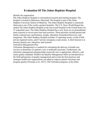 Evaluation Of The Johns Hopkins Hospital
Identify the organization
The Johns Hopkins Hospital is a biomedical research and teaching hospital. The
hospital is located in Baltimore, Maryland. The hospital is part of the Johns
Hopkins University School of Medicine. The Johns Hopkins Hospital is commonly
observed as one of the world s greatest hospitals. The U.S. News World Report has
ranked The Johns Hopkins Hospital as the top overall hospital in the United States for
21 sequential years. The Johns Hopkins Hospital has a new focus on six premeditated
main concerns to invest more time and resources. These priorities include patient and
family centered care, performance, people, education, biomedical discovery, and
integration. The Johns Hopkins Hospital includes 33 operating rooms, a total of 696
private inpatient rooms, and 67 private emergency exam rooms. A chief mission is to
advance patient care, education, and research.
Utilization Management Plan
Utilization Management is a method for calculating the delivery of health care
services to determine if a patient s care is medically necessary. Furthermore, the
utilization management program helps ensure the care is appropriate, effective, and
meets quality standards. Health Care Quality Management offers an introduction to
the field and practice of quality management and reveals the best practices and
strategies health care organizations can adopt to improve patient outcomes and
program quality (Freeman et al., 2013). The Utilization program, at the Johns
 