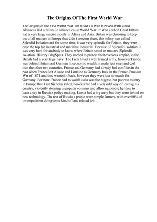 The Origins Of The First World War
The Origins of the First World War The Road To War Is Paved With Good
Alliances Did a failure in alliance cause World War 1? Who s who? Great Britain
had a very large empire mostly in Africa and Asia. Britain was choosing to keep
out of all matters in Europe that didn t concern them, this policy was called
Splendid Isolation and for some time, it was very splendid for Britain, they were
once the top for industrial and maritime industrial. Because of Splendid Isolation, it
was very hard for anybody to know where Britain stood on matters (Splendid
Isolation. History BlogSpot). They needed to protect their overseas empire, so the
British had a very large navy. The French had a well trained army, however France
was behind Britain and German in economic wealth, it made less steel and coal
than the other two countries. France and Germany had already had conflicts in the
past when France lost Alsace and Lorraine to Germany back in the Franco Prussian
War of 1871 and they wanted it back, however they were just no match for
Germany. For now, France had to wait Russia was the biggest, but poorest country
in Europe that Tsar Nicholas ruled, however he had a very odd way of leading his
country, violently stopping unpopular opinions and allowing people he liked to
have a say in Russia s policy making. Russia had a big army but they were behind on
new technology. The rest of Russia s people were simple farmers, with over 80% of
the population doing some kind of land related job.
 