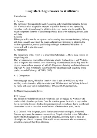 Essay Marketing Research on Whittaker s
1.Introduction
1.1Purpose
The purpose of this report is to identify, analyse and evaluate the marketing factors
that Whittaker s has adopted in attempts to position themselves as a top quality
chocolate confectionery brand. In addition, this report would also be an aid to the
major assignment in terms of developing detailed plans with marketing factors, data
and facts.
1.2Scope
This report will cover the background understanding about the confectionery industry
and do an in depth analysis of the micro and macro environment. In addition, the
market segmentation, market positioning and target market that Whittaker s is
concerned with is also discussed.
1.3Background
The background of this report is to ensure that Whittaker s ... Show more content on
Helpwriting.net ...
They are distribution channel firms that make sales to final customers and Whittaker
s has to improve and sustain a close relationship with these resellers as they have the
biggest customer base amongst all with 45.3% patron s, holding a substantial amount
of power. As such, Whittaker s can obtain better advantages such as getting prime
product area shelf displays. (KPMG, 2012)
4.1.3 Competitors
From the graph above, Whittaker s market share is part of 10.9% held by other
ancillary confectionaries, while the majority of 51% is owned by Cadbury, followed
by Nestle and Mars with a market share of 23% and 15.1% respectively.
4.2 Macro Environmental forces
4.2.1 Natural
The natural environment involves Cocoa beans that are needed by Whittaker s to
produce their chocolate products. Over the next few years, the world is expected to
face a chocolate drought , leading to soaring prices of cocoa beans due to insufficient
consumable cocoa to chocolate manufacturers. (Western farm press, 2011)
4.2.3 Cultural From the graph, cocoa farmers are severely underpaid. Under the
fairtrade agreement, farmers can now receive a fair price for their cocoa. Whittaker s
has two fairtrade agreements for their dark chocolate, allowing them to paint an
ethical picture of their company. This would attract consumers who are concerned
about the origins of their food. (Lindsay
 