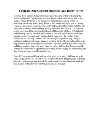 Compare And Contrast Odysseus And Harry Potter
Escaping from a man eating cyclops is no easy task, and neither is fighting the
Dark Lord himself. Odysseus is a very intelligent and motivated man who is the
King of Ithaca. He fights in the Trojan war but gets stuck sailing on the sea
searching for his way home. Harry Potter is also a very intelligent boy. At a very
young age his parents were killed by Lord Voldemort. Voldemort attempted to kill
Harry too, but failed, making Harry the boy who lived. On Harry s 11th birthday,
he received many letters inviting him to attend Hogwarts, a School of Witchcraft
and Wizardry. A man named Hagrid comes to take him and that is where Harry s
journey begins. They are pretty similar, but in some ways they differ. Some
similarities are that they use their wits and strengths to get their way through
problems, and they both have a desire to see their family. But they also differ in the
way that their goals are completely different, Odysseus wants to get home to Ithaca,
and Harry wants to stay as far away from his home, with the Dursleys as possible.
So they use their brain as a problem solver, they have a longing for their family, but
they both want to go in a different direction.
First off, Odysseus and Harry both use their wits. In the story of Odysseus, he is
stuck sailing on the sea. He comes face to face with many dangerous and terrifying
obstacles, and during every obstacle he has to survive whilst using his knowledge.
One big part of the story is when Odysseus and his men get
 
