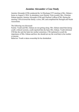 Jasmine Alexander s Case Study
Jasmine Alexander (CM) conducted the 1st Discharge CFT meeting at Mrs. Edman s
home on August 8, 2016. In attendance were Destiny Tyler (youth), Mrs. Christine
Edman (parent), Jasmine Alexander (CM) and Charlene LeBrun (CM). During the
meeting, CM reviewed the family s crisis, ISP, and completed the Strength and Needs
Assessment.
The following was discussed:
Family: Youth and Mrs. Edman are not getting along. Mrs. Edman stated that during
youth s clinical sessions, youth reported that she hates Mrs. Edman. Youth informed
CM that she said she hates her mother sometimes. CM explained to youth the
importance of Mrs. Edman and how she should not say the word hate to her mother
or anyone.
Behavior: Youth is taken ownership for her disobedient
 