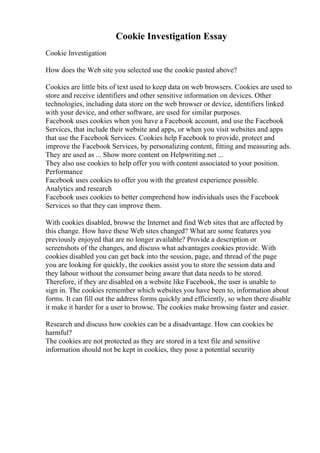 Cookie Investigation Essay
Cookie Investigation
How does the Web site you selected use the cookie pasted above?
Cookies are little bits of text used to keep data on web browsers. Cookies are used to
store and receive identifiers and other sensitive information on devices. Other
technologies, including data store on the web browser or device, identifiers linked
with your device, and other software, are used for similar purposes.
Facebook uses cookies when you have a Facebook account, and use the Facebook
Services, that include their website and apps, or when you visit websites and apps
that use the Facebook Services. Cookies help Facebook to provide, protect and
improve the Facebook Services, by personalizing content, fitting and measuring ads.
They are used as ... Show more content on Helpwriting.net ...
They also use cookies to help offer you with content associated to your position.
Performance
Facebook uses cookies to offer you with the greatest experience possible.
Analytics and research
Facebook uses cookies to better comprehend how individuals uses the Facebook
Services so that they can improve them.
With cookies disabled, browse the Internet and find Web sites that are affected by
this change. How have these Web sites changed? What are some features you
previously enjoyed that are no longer available? Provide a description or
screenshots of the changes, and discuss what advantages cookies provide. With
cookies disabled you can get back into the session, page, and thread of the page
you are looking for quickly, the cookies assist you to store the session data and
they labour without the consumer being aware that data needs to be stored.
Therefore, if they are disabled on a website like Facebook, the user is unable to
sign in. The cookies remember which websites you have been to, information about
forms. It can fill out the address forms quickly and efficiently, so when there disable
it make it harder for a user to browse. The cookies make browsing faster and easier.
Research and discuss how cookies can be a disadvantage. How can cookies be
harmful?
The cookies are not protected as they are stored in a text file and sensitive
information should not be kept in cookies, they pose a potential security
 