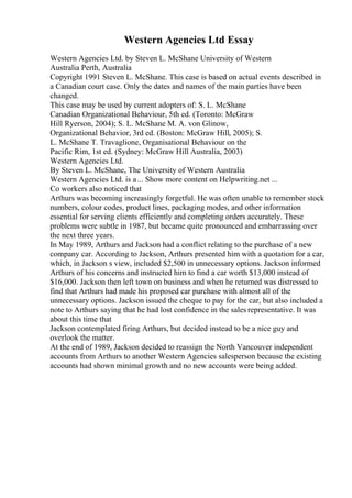 Western Agencies Ltd Essay
Western Agencies Ltd. by Steven L. McShane University of Western
Australia Perth, Australia
Copyright 1991 Steven L. McShane. This case is based on actual events described in
a Canadian court case. Only the dates and names of the main parties have been
changed.
This case may be used by current adopters of: S. L. McShane
Canadian Organizational Behaviour, 5th ed. (Toronto: McGraw
Hill Ryerson, 2004); S. L. McShane M. A. von Glinow,
Organizational Behavior, 3rd ed. (Boston: McGraw Hill, 2005); S.
L. McShane T. Travaglione, Organisational Behaviour on the
Pacific Rim, 1st ed. (Sydney: McGraw Hill Australia, 2003)
Western Agencies Ltd.
By Steven L. McShane, The University of Western Australia
Western Agencies Ltd. is a... Show more content on Helpwriting.net ...
Co workers also noticed that
Arthurs was becoming increasingly forgetful. He was often unable to remember stock
numbers, colour codes, product lines, packaging modes, and other information
essential for serving clients efficiently and completing orders accurately. These
problems were subtle in 1987, but became quite pronounced and embarrassing over
the next three years.
In May 1989, Arthurs and Jackson had a conflict relating to the purchase of a new
company car. According to Jackson, Arthurs presented him with a quotation for a car,
which, in Jackson s view, included $2,500 in unnecessary options. Jackson informed
Arthurs of his concerns and instructed him to find a car worth $13,000 instead of
$16,000. Jackson then left town on business and when he returned was distressed to
find that Arthurs had made his proposed car purchase with almost all of the
unnecessary options. Jackson issued the cheque to pay for the car, but also included a
note to Arthurs saying that he had lost confidence in the sales representative. It was
about this time that
Jackson contemplated firing Arthurs, but decided instead to be a nice guy and
overlook the matter.
At the end of 1989, Jackson decided to reassign the North Vancouver independent
accounts from Arthurs to another Western Agencies salesperson because the existing
accounts had shown minimal growth and no new accounts were being added.
 