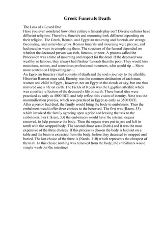 Greek Funerals Death
The Loss of a Loved One
Have you ever wondered how other culture s funerals play out? Diverse cultures have
different religions. Therefore, funerals and mourning look different depending on
their religion. The Greek, Roman, and Egyptian mourning and funerals are strange,
fascinating, and somewhat gross. Roman funerals and mourning were precise, and
had peculiar ways in completing them. The structure of the funeral depended on
whether the deceased person was rich, famous, or poor. A process called the
Procession was a time of mourning and respect for the dead. If the deceased was
wealthy or famous, they always had flashier funerals then the poor. They would hire
musicians, mimes, and sometimes professional mourners, who would rip ... Show
more content on Helpwriting.net ...
An Egyptian funerary ritual consists of death and the soul s journey to the afterlife.
Historian Bunson once said, Eternity was the common destination of each man,
women and child in Egypt , however, not an Egypt in the clouds or sky, but one that
mirrored one s life on earth. The Fields of Reeds was the Egyptian afterlife which
was a perfect reflection of the deceased s life on earth. These burial rites were
practiced as early as 4000 BCE and help reflect this vision of eternity. Next was the
mummification process, which was practiced in Egypt as early as 3500 BCE.
After a person had died, the family would bring the body to embalmers. Then the
embalmers would offer three choices to the bereaved. The first was (Ikram, 53)
which involved the family agreeing upon a price and leaving the task to the
embalmers. For ( Ikram, 53) the embalmers would have the internal organs
removed, to help preserve the body. Then the organs were put in jars and left in
tomb with the wrapped body. The second chose was (Osiris) and it was the most
expensive of the three choices. If this process is chosen the body is laid out on a
table and the brain is extracted from the body, before they deceased is wrapped and
buried. The last choice of the three is (Nardo, 110) which represents the cheapest of
them all. In this choice nothing was removed from the body, the embalmers would
simply wash out the intestines
 