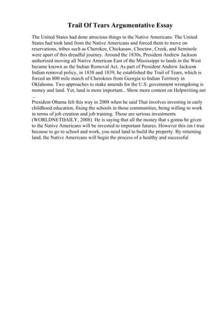 Trail Of Tears Argumentative Essay
The United States had done atrocious things to the Native Americans. The United
States had took land from the Native Americans and forced them to move on
reservations, tribes such as Cherokee, Chickasaw, Choctaw, Creek, and Seminole
were apart of this dreadful journey. Around the 1830s, President Andrew Jackson
authorized moving all Native American East of the Mississippi to lands in the West
became known as the Indian Removal Act. As part of President Andrew Jacksons
Indian removal policy, in 1838 and 1839, he established the Trail of Tears, which is
forced an 800 mile march of Cherokees from Georgia to Indian Territory in
Oklahoma. Two approaches to make amends for the U.S. government wrongdoing is
money and land. Yet, land is more important... Show more content on Helpwriting.net
...
President Obama felt this way in 2008 when he said That involves investing in early
childhood education, fixing the schools in those communities, being willing to work
in terms of job creation and job training. Those are serious investments
(WORLDNETDAILY, 2008). He is saying that all the money that s gonna be given
to the Native Americans will be invested to important futures. However this isn t true
because to go to school and work, you need land to build the property. By returning
land, the Native Americans will begin the process of a healthy and successful
 