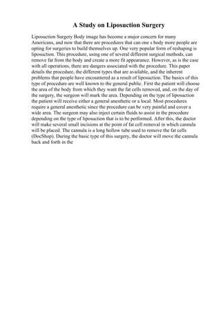 A Study on Liposuction Surgery
Liposuction Surgery Body image has become a major concern for many
Americans, and now that there are procedures that can one s body more people are
opting for surgeries to build themselves up. One very popular form of reshaping is
liposuction. This procedure, using one of several different surgical methods, can
remove fat from the body and create a more fit appearance. However, as is the case
with all operations, there are dangers associated with the procedure. This paper
details the procedure, the different types that are available, and the inherent
problems that people have encountered as a result of liposuction. The basics of this
type of procedure are well known to the general public. First the patient will choose
the area of the body from which they want the fat cells removed, and, on the day of
the surgery, the surgeon will mark the area. Depending on the type of liposuction
the patient will receive either a general anesthetic or a local. Most procedures
require a general anesthetic since the procedure can be very painful and cover a
wide area. The surgeon may also inject certain fluids to assist in the procedure
depending on the type of liposuction that is to be performed. After this, the doctor
will make several small incisions at the point of fat cell removal in which cannula
will be placed. The cannula is a long hollow tube used to remove the fat cells
(DocShop). During the basic type of this surgery, the doctor will move the cannula
back and forth in the
 
