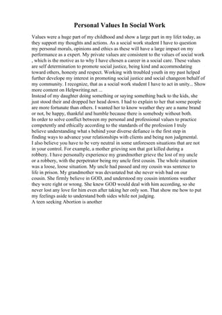 Personal Values In Social Work
Values were a huge part of my childhood and show a large part in my lifet today, as
they support my thoughts and actions. As a social work student I have to question
my personal morals, opinions and ethics as these will have a large impact on my
performance as a expert. My private values are consistent to the values of social work
, which is the motive as to why I have chosen a career in a social care. These values
are self determination to promote social justice, being kind and accommodating
toward others, honesty and respect. Working with troubled youth in my past helped
further develope my interest in promoting social justice and social changeon behalf of
my community. I recognize, that as a social work student I have to act in unity... Show
more content on Helpwriting.net ...
Instead of my daughter doing something or saying something back to the kids, she
just stood their and dropped her head down. I had to explain to her that some people
are more fortunate than others. I wanted her to know weather they are a name brand
or not, be happy, thankful and humble because there is somebody without both.
In order to solve conflict between my personal and professional values to practice
competently and ethically according to the standards of the profession I truly
believe understanding what s behind your diverse defiance is the first step in
finding ways to advance your relationships with clients and being non judgmental.
I also believe you have to be very neutral in some unforeseen situations that are not
in your control. For example, a mother grieving son that got killed during a
robbery. I have personally experience my grandmother grieve the lost of my uncle
or a robbery, with the perpetrator being my uncle first cousin. The whole situation
was a loose, loose situation. My uncle had passed and my cousin was sentence to
life in prison. My grandmother was devastated but she never wish bad on our
cousin. She firmly believe in GOD, and understood my cousin intentions weather
they were right or wrong. She knew GOD would deal with him according, so she
never lost any love for him even after taking her only son. That show me how to put
my feelings aside to understand both sides while not judging.
A teen seeking Abortion is another
 