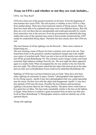 Essay on UFO s and whether or not they are real; includes...
UFOs: Are They Real?
UFOs have been one of the greatest mysteries of all times. From the beginning of
time humans have seen UFOs. The real mystery is whether or not a UFO is a ship
from another planet. There have been numerous reports of flying saucers. Many of
them have been able to be explained and some were even elaborate hoaxes. But still,
there are a few out there that are unexplainable and could quiet possibly be visitors
from somewhere else in the universe. Even the government has admitted after long
studies that some of the reported cases seem to lean towards extraterrestrials. UFO
stands for unidentified flying object. Therefore the facts clearly show that UFOs are
real.
The most famous of all the sightings was the Roswell ... Show more content on
Helpwriting.net ...
The next morning a team of Royal Air Force scientists were sent to the site. They
found three holes in the ground in a perfect equilateral triangle and in the middle
was a piece of scorched earth. There was also a line on all the nearby trees about 4
feet off the ground (Kettelkamp 19). The scientists used a Geiger counter and found
extremely high radiation readings from the site. The next night the object appeared
again in a nearby field. When investigated the site was similar to the one from the
previous night. The official report stated that the object that showed up on the radar
and was later seen in Rendlesham Forest could not be identified (Kettelkamp 24).
Sightings of UFOs have not been limited to just on Earth. There have also been
many sightings by astronauts in space. Gemini 7 photographed what appeared to
be two flying saucers. Apollo 8 may have photographed what was a giant spaceship
near the moon. On their next orbit the object had disappeared. Apollo 11 may have
also spotted a UFO near the moon. Possibly the most famous and mysterious
sighting is the picture taken by the Viking satellite. The photo shows what looks to
be a giant face on Mars. The face looks remarkably similar to the face on the Sphinx
in Egypt. Some believe it could be a giant monument from an alien race that once
lived on Mars (Kettelkamp 7). Photographic analysis could not identify any of the
reported objects.
Along with sightings
 