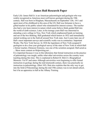 James Hall Research Paper
Early Life: James Hall Jr. is an American paleontologist and geologist who was
widely recognized as Americas most well known geologist during the 19th
century. Hall was born in Hingham, Massachusetts on September 12th, 1811 and
spent most of his childhood in this area of the US. Hall was fortunate to have a
gifted teacher in his public school who stimulated his interest science. The teacher
also had a very keen interest in nature which some believe think guided Hall into
the world of earth sciences. Later, in his teenage years Hall was interested in
attending a new college in Troy, New York which emphasized hands on learning
and out of the box thinking. Hall graduated which honors in 1832 and immediately
started working out in the field all around New York state. Just 6 years later one of
Hall s most important surveys and scientific works was to commence. Important
Works: The New York Survey: In 1836 the legislature of New York assigned 4
geologists to do a four year geological survey of the state of New York in which Hall
s former teacher, Ebenezor Emmons, was one of the scientists assigned. Hall acted as
... Show more content on Helpwriting.net ...
It is important because it was in this laboratory that formal instruction on the practice
of paleontology was taught, unlike what other universities across the country were
teaching during this time. This is explained in Robert H. Dott Jr s Biographical
Memoirs: Vol 87 and states Although universities were beginning to offer formal
instruction in geology during the mid nineteenth century, there was practically no
instruction in paleontology. (Dott 185). Dott also explains that the only way to get
into the field of Paleontology during the mid 19th century was to not attend school,
but it be an apprentice to hall at the Albany Training
 