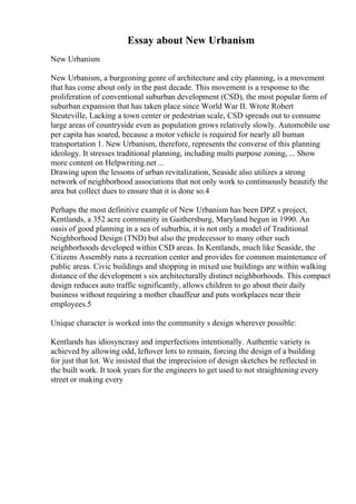 Essay about New Urbanism
New Urbanism
New Urbanism, a burgeoning genre of architecture and city planning, is a movement
that has come about only in the past decade. This movement is a response to the
proliferation of conventional suburban development (CSD), the most popular form of
suburban expansion that has taken place since World War II. Wrote Robert
Steuteville, Lacking a town center or pedestrian scale, CSD spreads out to consume
large areas of countryside even as population grows relatively slowly. Automobile use
per capita has soared, because a motor vehicle is required for nearly all human
transportation 1. New Urbanism, therefore, represents the converse of this planning
ideology. It stresses traditional planning, including multi purpose zoning, ... Show
more content on Helpwriting.net ...
Drawing upon the lessons of urban revitalization, Seaside also utilizes a strong
network of neighborhood associations that not only work to continuously beautify the
area but collect dues to ensure that it is done so.4
Perhaps the most definitive example of New Urbanism has been DPZ s project,
Kentlands, a 352 acre community in Gaithersburg, Maryland begun in 1990. An
oasis of good planning in a sea of suburbia, it is not only a model of Traditional
Neighborhood Design (TND) but also the predecessor to many other such
neighborhoods developed within CSD areas. In Kentlands, much like Seaside, the
Citizens Assembly runs a recreation center and provides for common maintenance of
public areas. Civic buildings and shopping in mixed use buildings are within walking
distance of the development s six architecturally distinct neighborhoods. This compact
design reduces auto traffic significantly, allows children to go about their daily
business without requiring a mother chauffeur and puts workplaces near their
employees.5
Unique character is worked into the community s design wherever possible:
Kentlands has idiosyncrasy and imperfections intentionally. Authentic variety is
achieved by allowing odd, leftover lots to remain, forcing the design of a building
for just that lot. We insisted that the imprecision of design sketches be reflected in
the built work. It took years for the engineers to get used to not straightening every
street or making every
 