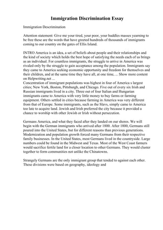 Immigration Discrimination Essay
Immigration Descrimination
Attention statement: Give me your tired, your poor, your huddles masses yearning to
be free these are the words that have greeted hundreds of thousands of immigrants
coming to our country on the gates of Ellis Island.
INTRO America is an idea, a set of beliefs about people and their relationships and
the kind of society which holds the best hope of satisfying the needs each of us brings
as an individual. For countless immigrants, the struggle to arrive in America was
rivaled only by the struggle to gain acceptance among the population. Immigrants say
they came to America seeking economic opportunity and freedom for themselves and
their children, and at the same time they have all, at one time, ... Show more content
on Helpwriting.net ...
Concentration of immigrant populations was highest in four of America s largest
cities; New York, Boston, Pittsburgh, and Chicago. Five out of every six Irish and
Russian immigrants lived in a city. Three out of four Italian and Hungarian
immigrants came to America with very little money to buy farms or farming
equipment. Others settled in cities because farming in America was very different
from that of Europe. Some immigrants, such as the Slavs, simply came to America
too late to acquire land. Jewish and Irish preferred the city because it provided a
chance to worship with other Jewish or Irish without persecution.
Germans America, and what they faced after they landed on our shores. We will
begin with the German immigrants who arrived after 1800. After 1800, Germans still
poured into the United States, but for different reasons than previous generations.
Modernization and population growth forced many Germans from their respective
family businesses. In the United States, most Germans lived in the countryside. Large
numbers could be found in the Midwest and Texas. Most of the West Coast farmers
would sacrifice fertile land for a closer location to other Germans. They would cluster
together to form communities not unlike the Chinatowns.
Strangely Germans are the only immigrant group that tended to against each other.
These divisions were based on geography, ideology and
 