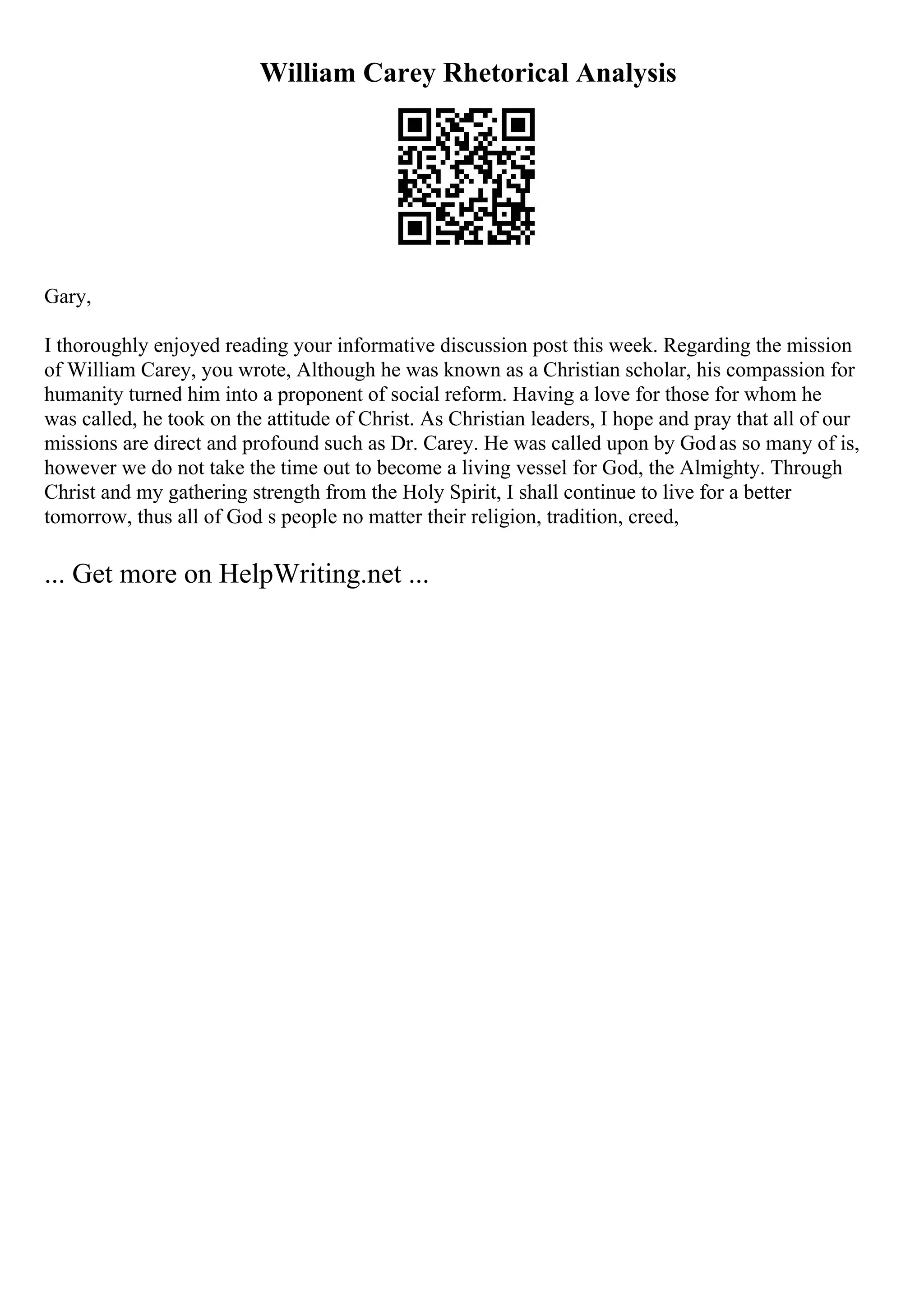 William Carey Rhetorical Analysis
Gary,
I thoroughly enjoyed reading your informative discussion post this week. Regarding the mission
of William Carey, you wrote, Although he was known as a Christian scholar, his compassion for
humanity turned him into a proponent of social reform. Having a love for those for whom he
was called, he took on the attitude of Christ. As Christian leaders, I hope and pray that all of our
missions are direct and profound such as Dr. Carey. He was called upon by Godas so many of is,
however we do not take the time out to become a living vessel for God, the Almighty. Through
Christ and my gathering strength from the Holy Spirit, I shall continue to live for a better
tomorrow, thus all of God s people no matter their religion, tradition, creed,
... Get more on HelpWriting.net ...
 