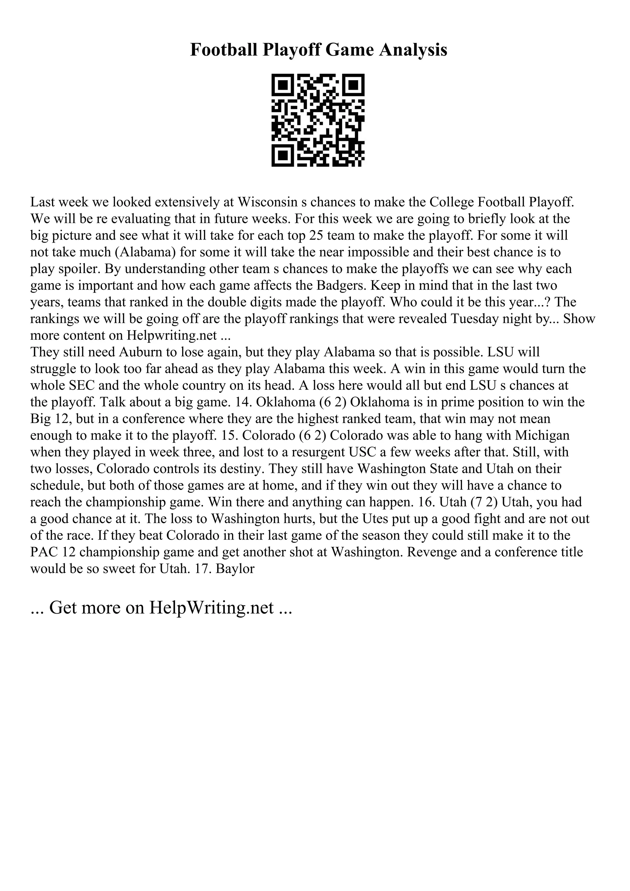 Football Playoff Game Analysis
Last week we looked extensively at Wisconsin s chances to make the College Football Playoff.
We will be re evaluating that in future weeks. For this week we are going to briefly look at the
big picture and see what it will take for each top 25 team to make the playoff. For some it will
not take much (Alabama) for some it will take the near impossible and their best chance is to
play spoiler. By understanding other team s chances to make the playoffs we can see why each
game is important and how each game affects the Badgers. Keep in mind that in the last two
years, teams that ranked in the double digits made the playoff. Who could it be this year...? The
rankings we will be going off are the playoff rankings that were revealed Tuesday night by... Show
more content on Helpwriting.net ...
They still need Auburn to lose again, but they play Alabama so that is possible. LSU will
struggle to look too far ahead as they play Alabama this week. A win in this game would turn the
whole SEC and the whole country on its head. A loss here would all but end LSU s chances at
the playoff. Talk about a big game. 14. Oklahoma (6 2) Oklahoma is in prime position to win the
Big 12, but in a conference where they are the highest ranked team, that win may not mean
enough to make it to the playoff. 15. Colorado (6 2) Colorado was able to hang with Michigan
when they played in week three, and lost to a resurgent USC a few weeks after that. Still, with
two losses, Colorado controls its destiny. They still have Washington State and Utah on their
schedule, but both of those games are at home, and if they win out they will have a chance to
reach the championship game. Win there and anything can happen. 16. Utah (7 2) Utah, you had
a good chance at it. The loss to Washington hurts, but the Utes put up a good fight and are not out
of the race. If they beat Colorado in their last game of the season they could still make it to the
PAC 12 championship game and get another shot at Washington. Revenge and a conference title
would be so sweet for Utah. 17. Baylor
... Get more on HelpWriting.net ...
 