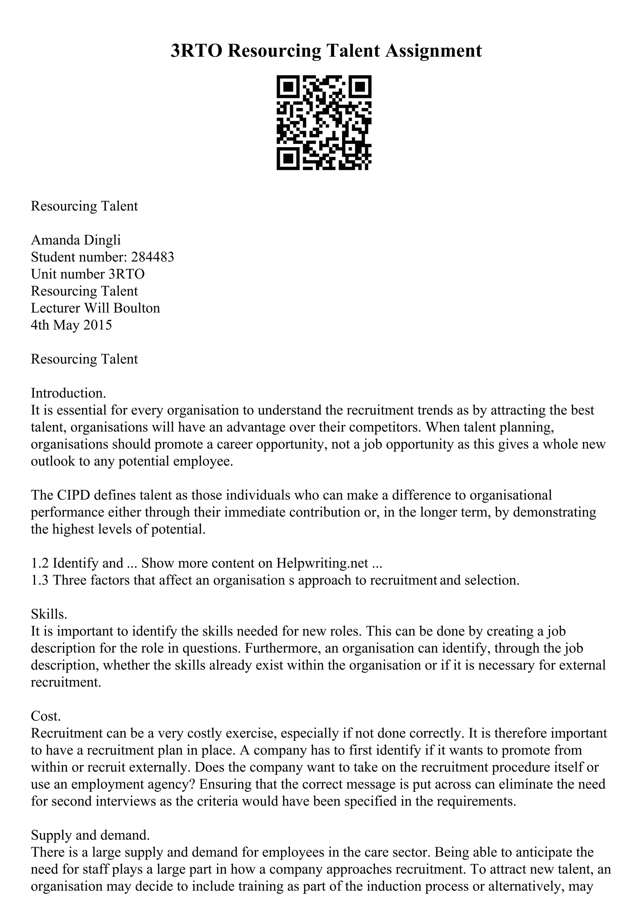 3RTO Resourcing Talent Assignment
Resourcing Talent
Amanda Dingli
Student number: 284483
Unit number 3RTO
Resourcing Talent
Lecturer Will Boulton
4th May 2015
Resourcing Talent
Introduction.
It is essential for every organisation to understand the recruitment trends as by attracting the best
talent, organisations will have an advantage over their competitors. When talent planning,
organisations should promote a career opportunity, not a job opportunity as this gives a whole new
outlook to any potential employee.
The CIPD defines talent as those individuals who can make a difference to organisational
performance either through their immediate contribution or, in the longer term, by demonstrating
the highest levels of potential.
1.2 Identify and ... Show more content on Helpwriting.net ...
1.3 Three factors that affect an organisation s approach to recruitment and selection.
Skills.
It is important to identify the skills needed for new roles. This can be done by creating a job
description for the role in questions. Furthermore, an organisation can identify, through the job
description, whether the skills already exist within the organisation or if it is necessary for external
recruitment.
Cost.
Recruitment can be a very costly exercise, especially if not done correctly. It is therefore important
to have a recruitment plan in place. A company has to first identify if it wants to promote from
within or recruit externally. Does the company want to take on the recruitment procedure itself or
use an employment agency? Ensuring that the correct message is put across can eliminate the need
for second interviews as the criteria would have been specified in the requirements.
Supply and demand.
There is a large supply and demand for employees in the care sector. Being able to anticipate the
need for staff plays a large part in how a company approaches recruitment. To attract new talent, an
organisation may decide to include training as part of the induction process or alternatively, may
 