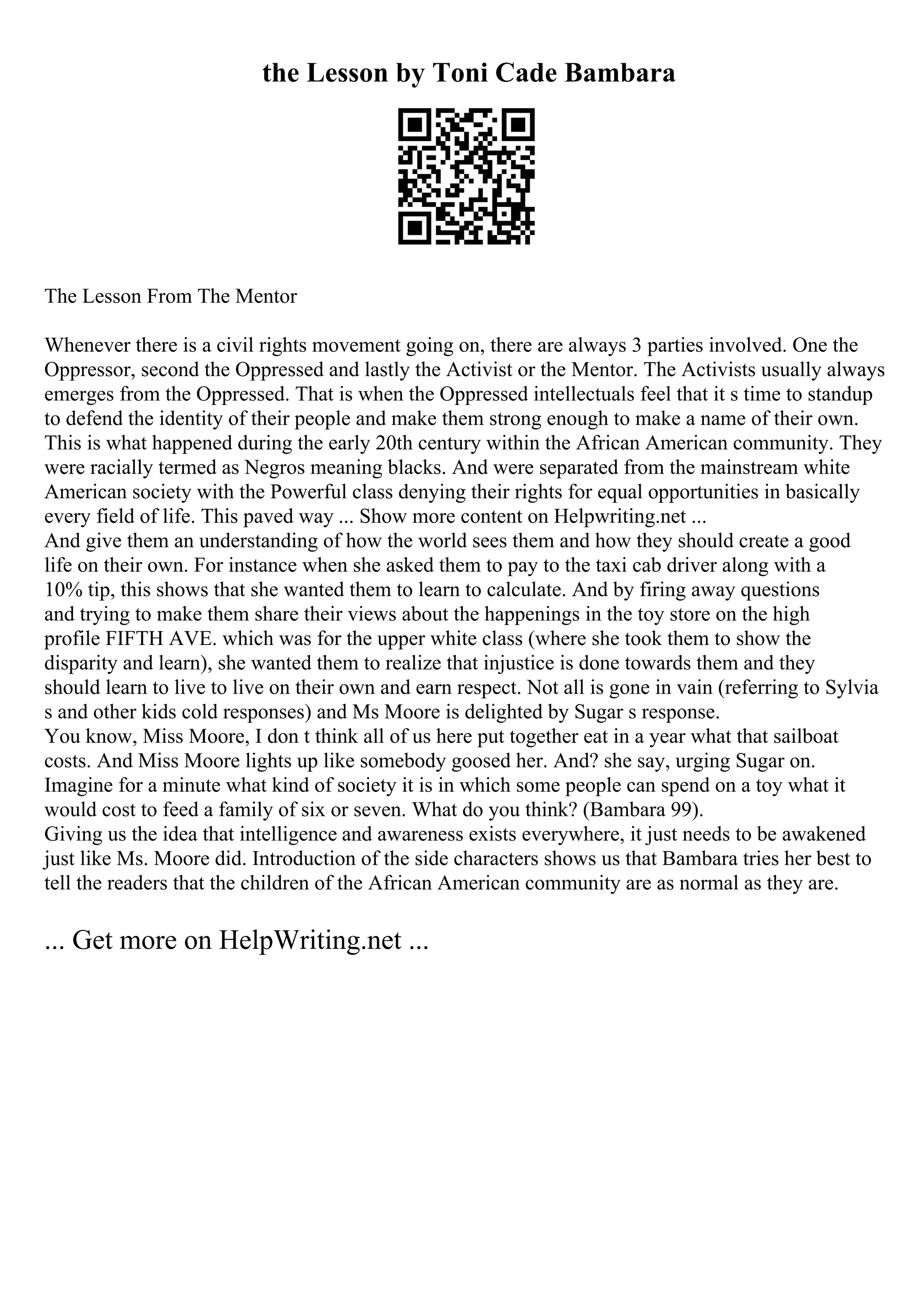 the Lesson by Toni Cade Bambara
The Lesson From The Mentor
Whenever there is a civil rights movement going on, there are always 3 parties involved. One the
Oppressor, second the Oppressed and lastly the Activist or the Mentor. The Activists usually always
emerges from the Oppressed. That is when the Oppressed intellectuals feel that it s time to standup
to defend the identity of their people and make them strong enough to make a name of their own.
This is what happened during the early 20th century within the African American community. They
were racially termed as Negros meaning blacks. And were separated from the mainstream white
American society with the Powerful class denying their rights for equal opportunities in basically
every field of life. This paved way ... Show more content on Helpwriting.net ...
And give them an understanding of how the world sees them and how they should create a good
life on their own. For instance when she asked them to pay to the taxi cab driver along with a
10% tip, this shows that she wanted them to learn to calculate. And by firing away questions
and trying to make them share their views about the happenings in the toy store on the high
profile FIFTH AVE. which was for the upper white class (where she took them to show the
disparity and learn), she wanted them to realize that injustice is done towards them and they
should learn to live to live on their own and earn respect. Not all is gone in vain (referring to Sylvia
s and other kids cold responses) and Ms Moore is delighted by Sugar s response.
You know, Miss Moore, I don t think all of us here put together eat in a year what that sailboat
costs. And Miss Moore lights up like somebody goosed her. And? she say, urging Sugar on.
Imagine for a minute what kind of society it is in which some people can spend on a toy what it
would cost to feed a family of six or seven. What do you think? (Bambara 99).
Giving us the idea that intelligence and awareness exists everywhere, it just needs to be awakened
just like Ms. Moore did. Introduction of the side characters shows us that Bambara tries her best to
tell the readers that the children of the African American community are as normal as they are.
... Get more on HelpWriting.net ...
 
