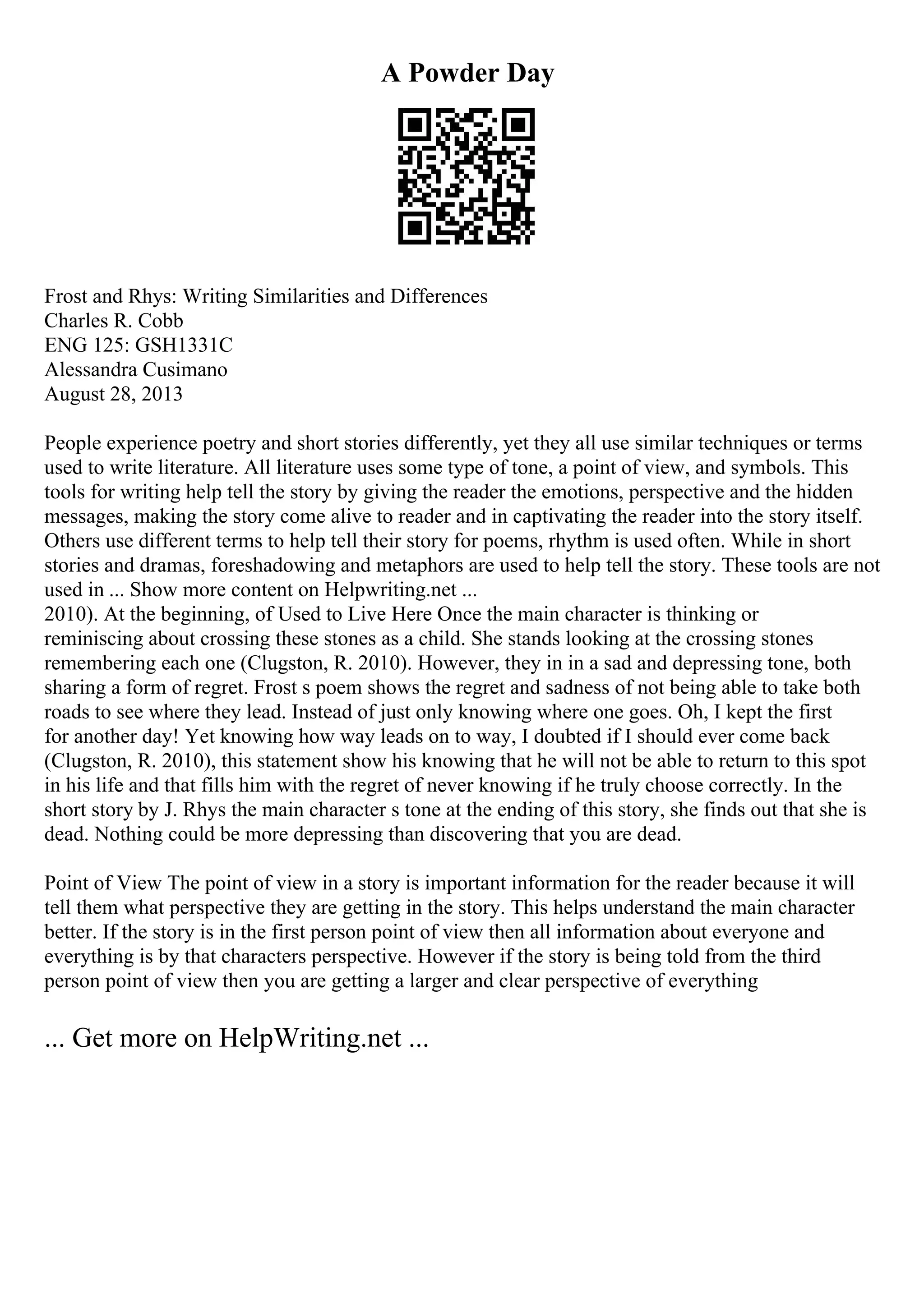 A Powder Day
Frost and Rhys: Writing Similarities and Differences
Charles R. Cobb
ENG 125: GSH1331C
Alessandra Cusimano
August 28, 2013
People experience poetry and short stories differently, yet they all use similar techniques or terms
used to write literature. All literature uses some type of tone, a point of view, and symbols. This
tools for writing help tell the story by giving the reader the emotions, perspective and the hidden
messages, making the story come alive to reader and in captivating the reader into the story itself.
Others use different terms to help tell their story for poems, rhythm is used often. While in short
stories and dramas, foreshadowing and metaphors are used to help tell the story. These tools are not
used in ... Show more content on Helpwriting.net ...
2010). At the beginning, of Used to Live Here Once the main character is thinking or
reminiscing about crossing these stones as a child. She stands looking at the crossing stones
remembering each one (Clugston, R. 2010). However, they in in a sad and depressing tone, both
sharing a form of regret. Frost s poem shows the regret and sadness of not being able to take both
roads to see where they lead. Instead of just only knowing where one goes. Oh, I kept the first
for another day! Yet knowing how way leads on to way, I doubted if I should ever come back
(Clugston, R. 2010), this statement show his knowing that he will not be able to return to this spot
in his life and that fills him with the regret of never knowing if he truly choose correctly. In the
short story by J. Rhys the main character s tone at the ending of this story, she finds out that she is
dead. Nothing could be more depressing than discovering that you are dead.
Point of View The point of view in a story is important information for the reader because it will
tell them what perspective they are getting in the story. This helps understand the main character
better. If the story is in the first person point of view then all information about everyone and
everything is by that characters perspective. However if the story is being told from the third
person point of view then you are getting a larger and clear perspective of everything
... Get more on HelpWriting.net ...
 