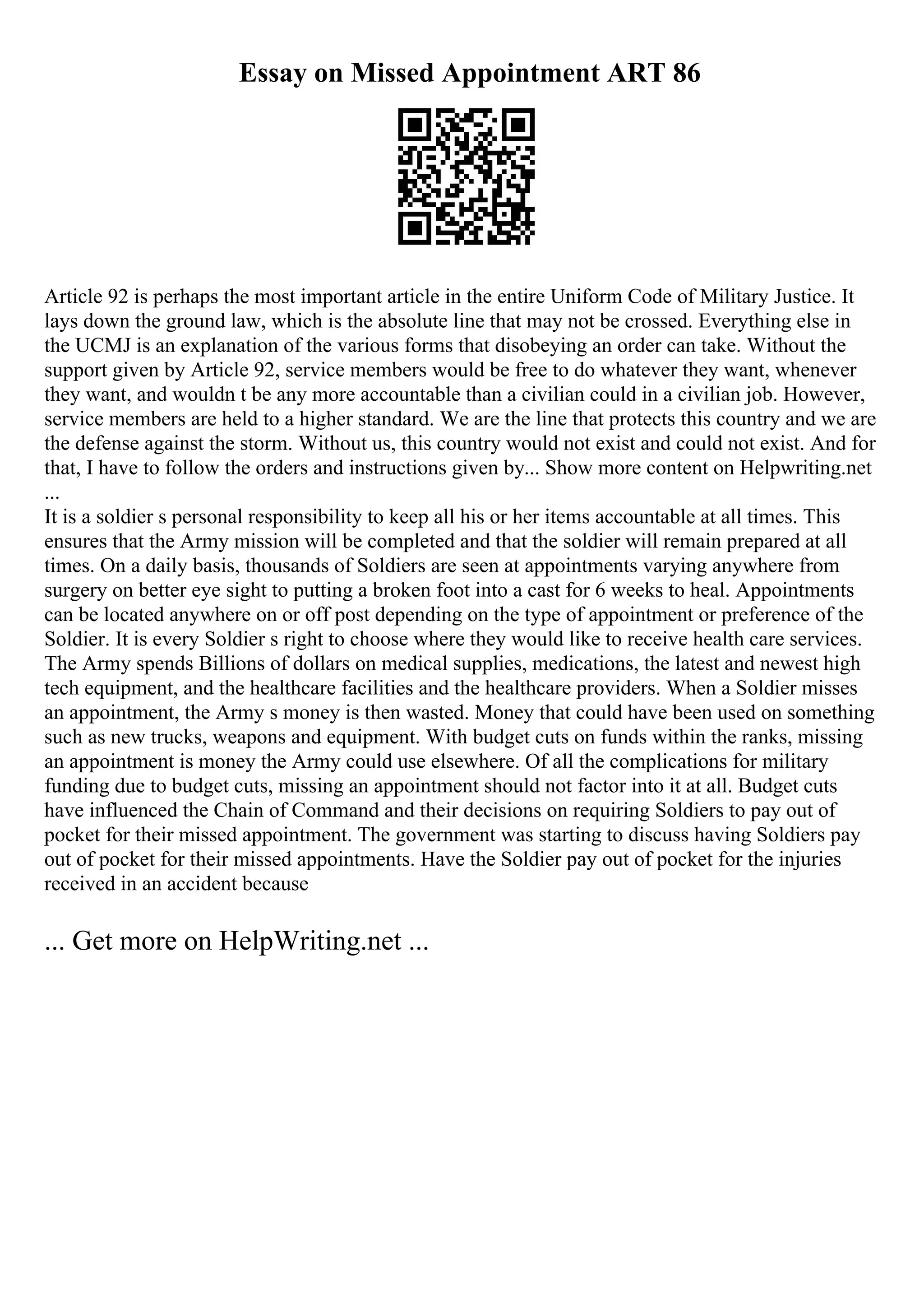 Essay on Missed Appointment ART 86
Article 92 is perhaps the most important article in the entire Uniform Code of Military Justice. It
lays down the ground law, which is the absolute line that may not be crossed. Everything else in
the UCMJ is an explanation of the various forms that disobeying an order can take. Without the
support given by Article 92, service members would be free to do whatever they want, whenever
they want, and wouldn t be any more accountable than a civilian could in a civilian job. However,
service members are held to a higher standard. We are the line that protects this country and we are
the defense against the storm. Without us, this country would not exist and could not exist. And for
that, I have to follow the orders and instructions given by... Show more content on Helpwriting.net
...
It is a soldier s personal responsibility to keep all his or her items accountable at all times. This
ensures that the Army mission will be completed and that the soldier will remain prepared at all
times. On a daily basis, thousands of Soldiers are seen at appointments varying anywhere from
surgery on better eye sight to putting a broken foot into a cast for 6 weeks to heal. Appointments
can be located anywhere on or off post depending on the type of appointment or preference of the
Soldier. It is every Soldier s right to choose where they would like to receive health care services.
The Army spends Billions of dollars on medical supplies, medications, the latest and newest high
tech equipment, and the healthcare facilities and the healthcare providers. When a Soldier misses
an appointment, the Army s money is then wasted. Money that could have been used on something
such as new trucks, weapons and equipment. With budget cuts on funds within the ranks, missing
an appointment is money the Army could use elsewhere. Of all the complications for military
funding due to budget cuts, missing an appointment should not factor into it at all. Budget cuts
have influenced the Chain of Command and their decisions on requiring Soldiers to pay out of
pocket for their missed appointment. The government was starting to discuss having Soldiers pay
out of pocket for their missed appointments. Have the Soldier pay out of pocket for the injuries
received in an accident because
... Get more on HelpWriting.net ...
 