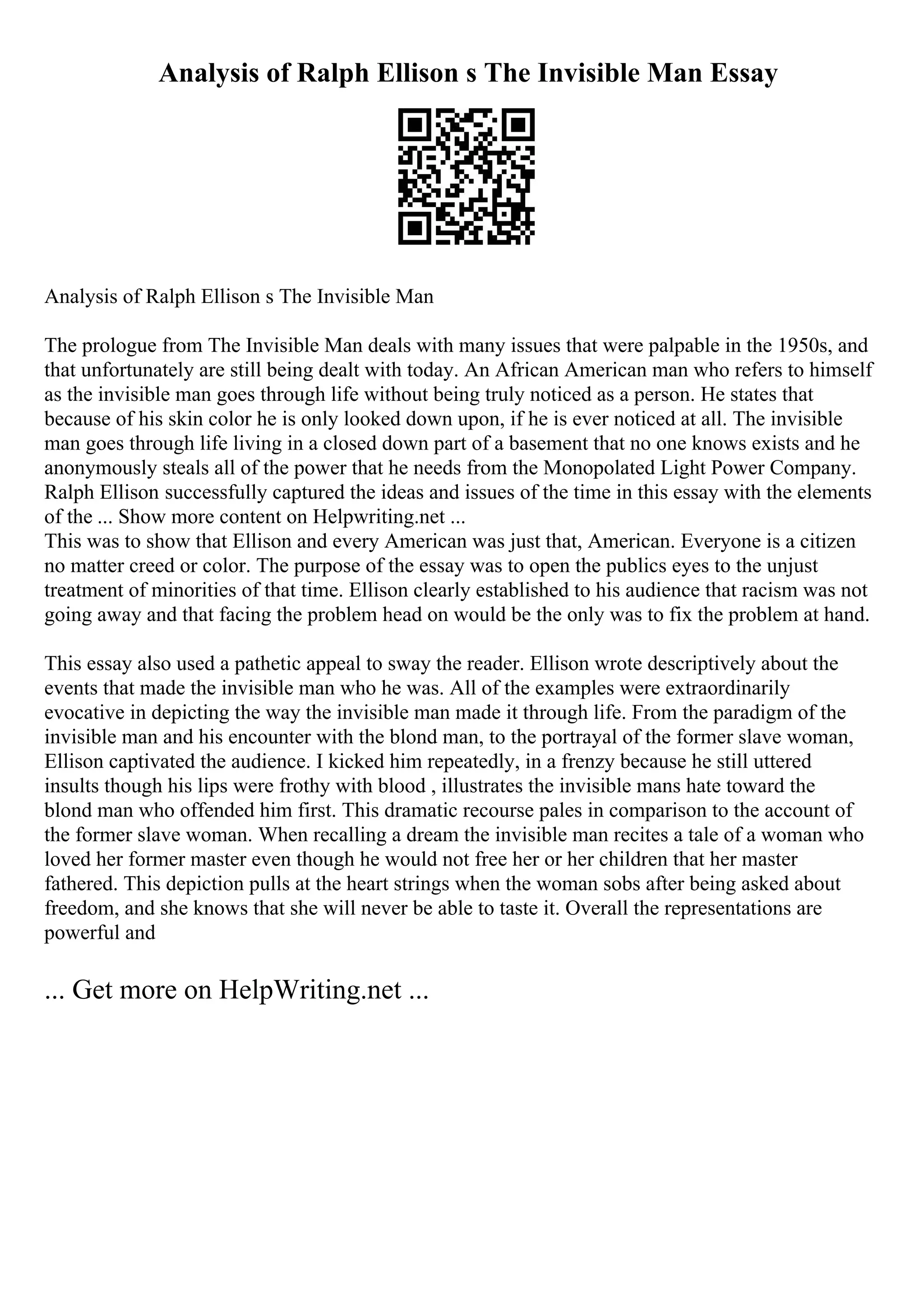 Analysis of Ralph Ellison s The Invisible Man Essay
Analysis of Ralph Ellison s The Invisible Man
The prologue from The Invisible Man deals with many issues that were palpable in the 1950s, and
that unfortunately are still being dealt with today. An African American man who refers to himself
as the invisible man goes through life without being truly noticed as a person. He states that
because of his skin color he is only looked down upon, if he is ever noticed at all. The invisible
man goes through life living in a closed down part of a basement that no one knows exists and he
anonymously steals all of the power that he needs from the Monopolated Light Power Company.
Ralph Ellison successfully captured the ideas and issues of the time in this essay with the elements
of the ... Show more content on Helpwriting.net ...
This was to show that Ellison and every American was just that, American. Everyone is a citizen
no matter creed or color. The purpose of the essay was to open the publics eyes to the unjust
treatment of minorities of that time. Ellison clearly established to his audience that racism was not
going away and that facing the problem head on would be the only was to fix the problem at hand.
This essay also used a pathetic appeal to sway the reader. Ellison wrote descriptively about the
events that made the invisible man who he was. All of the examples were extraordinarily
evocative in depicting the way the invisible man made it through life. From the paradigm of the
invisible man and his encounter with the blond man, to the portrayal of the former slave woman,
Ellison captivated the audience. I kicked him repeatedly, in a frenzy because he still uttered
insults though his lips were frothy with blood , illustrates the invisible mans hate toward the
blond man who offended him first. This dramatic recourse pales in comparison to the account of
the former slave woman. When recalling a dream the invisible man recites a tale of a woman who
loved her former master even though he would not free her or her children that her master
fathered. This depiction pulls at the heart strings when the woman sobs after being asked about
freedom, and she knows that she will never be able to taste it. Overall the representations are
powerful and
... Get more on HelpWriting.net ...
 