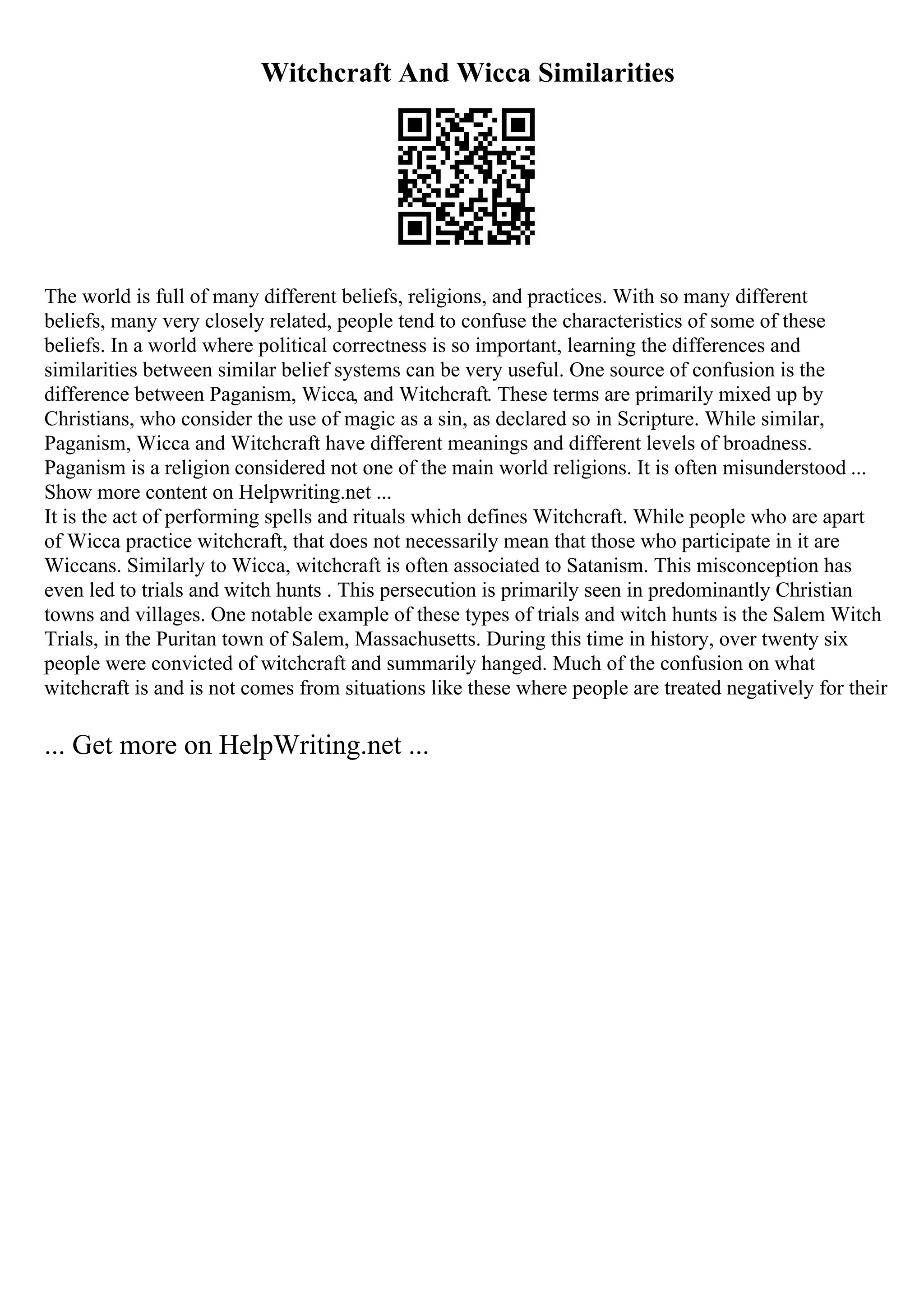 Witchcraft And Wicca Similarities
The world is full of many different beliefs, religions, and practices. With so many different
beliefs, many very closely related, people tend to confuse the characteristics of some of these
beliefs. In a world where political correctness is so important, learning the differences and
similarities between similar belief systems can be very useful. One source of confusion is the
difference between Paganism, Wicca, and Witchcraft. These terms are primarily mixed up by
Christians, who consider the use of magic as a sin, as declared so in Scripture. While similar,
Paganism, Wicca and Witchcraft have different meanings and different levels of broadness.
Paganism is a religion considered not one of the main world religions. It is often misunderstood ...
Show more content on Helpwriting.net ...
It is the act of performing spells and rituals which defines Witchcraft. While people who are apart
of Wicca practice witchcraft, that does not necessarily mean that those who participate in it are
Wiccans. Similarly to Wicca, witchcraft is often associated to Satanism. This misconception has
even led to trials and witch hunts . This persecution is primarily seen in predominantly Christian
towns and villages. One notable example of these types of trials and witch hunts is the Salem Witch
Trials, in the Puritan town of Salem, Massachusetts. During this time in history, over twenty six
people were convicted of witchcraft and summarily hanged. Much of the confusion on what
witchcraft is and is not comes from situations like these where people are treated negatively for their
... Get more on HelpWriting.net ...
 