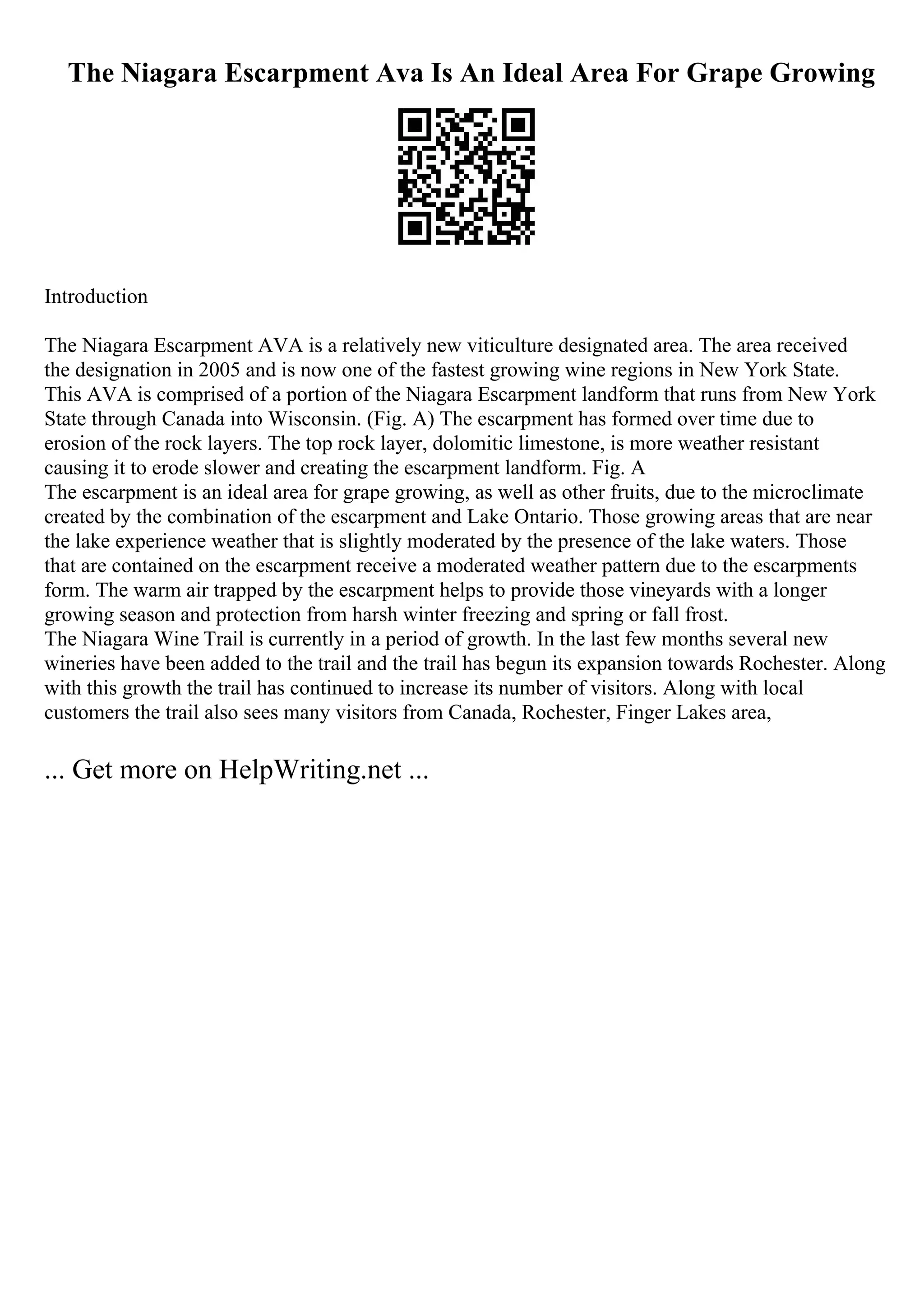 The Niagara Escarpment Ava Is An Ideal Area For Grape Growing
Introduction
The Niagara Escarpment AVA is a relatively new viticulture designated area. The area received
the designation in 2005 and is now one of the fastest growing wine regions in New York State.
This AVA is comprised of a portion of the Niagara Escarpment landform that runs from New York
State through Canada into Wisconsin. (Fig. A) The escarpment has formed over time due to
erosion of the rock layers. The top rock layer, dolomitic limestone, is more weather resistant
causing it to erode slower and creating the escarpment landform. Fig. A
The escarpment is an ideal area for grape growing, as well as other fruits, due to the microclimate
created by the combination of the escarpment and Lake Ontario. Those growing areas that are near
the lake experience weather that is slightly moderated by the presence of the lake waters. Those
that are contained on the escarpment receive a moderated weather pattern due to the escarpments
form. The warm air trapped by the escarpment helps to provide those vineyards with a longer
growing season and protection from harsh winter freezing and spring or fall frost.
The Niagara Wine Trail is currently in a period of growth. In the last few months several new
wineries have been added to the trail and the trail has begun its expansion towards Rochester. Along
with this growth the trail has continued to increase its number of visitors. Along with local
customers the trail also sees many visitors from Canada, Rochester, Finger Lakes area,
... Get more on HelpWriting.net ...
 