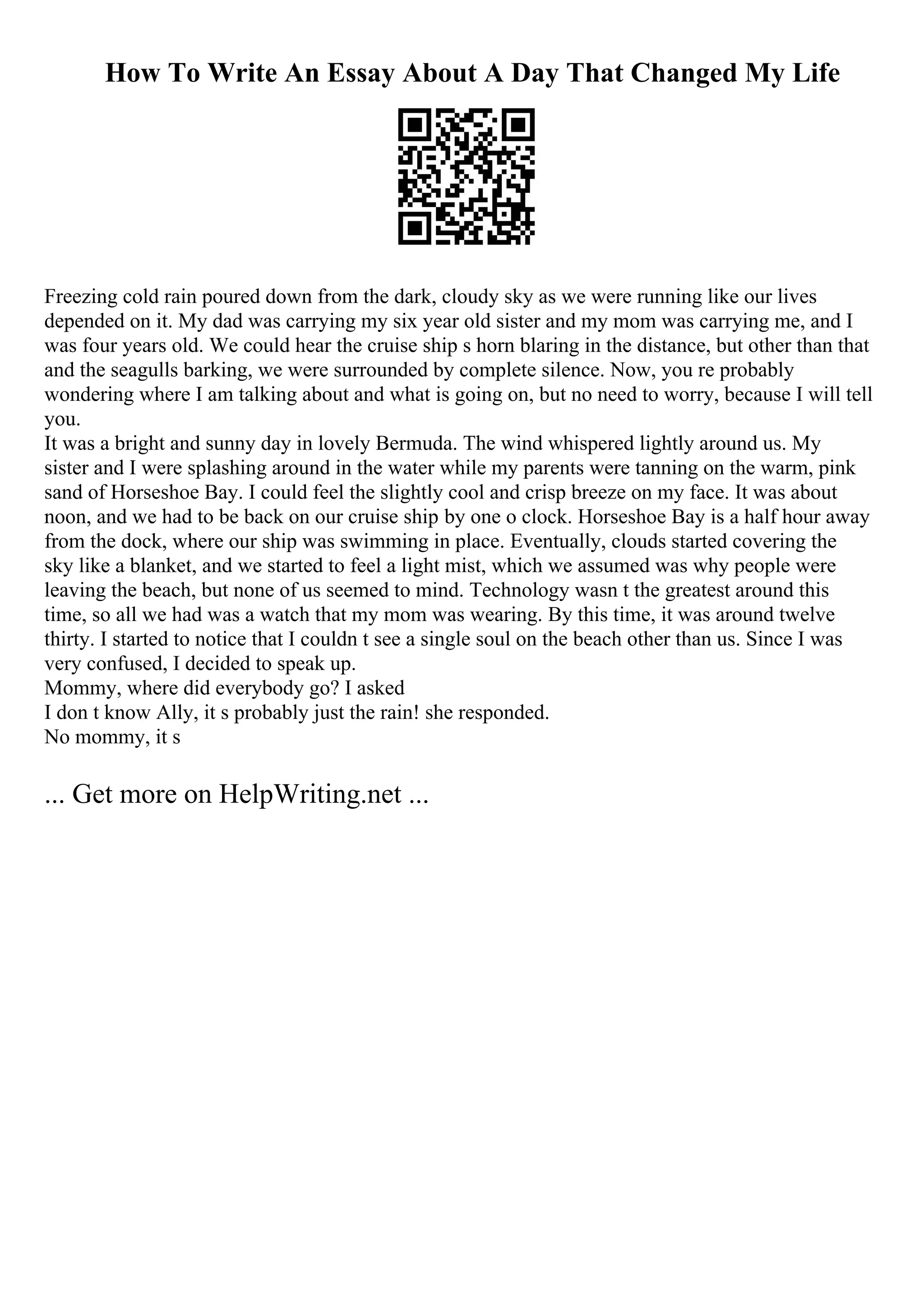 How To Write An Essay About A Day That Changed My Life
Freezing cold rain poured down from the dark, cloudy sky as we were running like our lives
depended on it. My dad was carrying my six year old sister and my mom was carrying me, and I
was four years old. We could hear the cruise ship s horn blaring in the distance, but other than that
and the seagulls barking, we were surrounded by complete silence. Now, you re probably
wondering where I am talking about and what is going on, but no need to worry, because I will tell
you.
It was a bright and sunny day in lovely Bermuda. The wind whispered lightly around us. My
sister and I were splashing around in the water while my parents were tanning on the warm, pink
sand of Horseshoe Bay. I could feel the slightly cool and crisp breeze on my face. It was about
noon, and we had to be back on our cruise ship by one o clock. Horseshoe Bay is a half hour away
from the dock, where our ship was swimming in place. Eventually, clouds started covering the
sky like a blanket, and we started to feel a light mist, which we assumed was why people were
leaving the beach, but none of us seemed to mind. Technology wasn t the greatest around this
time, so all we had was a watch that my mom was wearing. By this time, it was around twelve
thirty. I started to notice that I couldn t see a single soul on the beach other than us. Since I was
very confused, I decided to speak up.
Mommy, where did everybody go? I asked
I don t know Ally, it s probably just the rain! she responded.
No mommy, it s
... Get more on HelpWriting.net ...
 