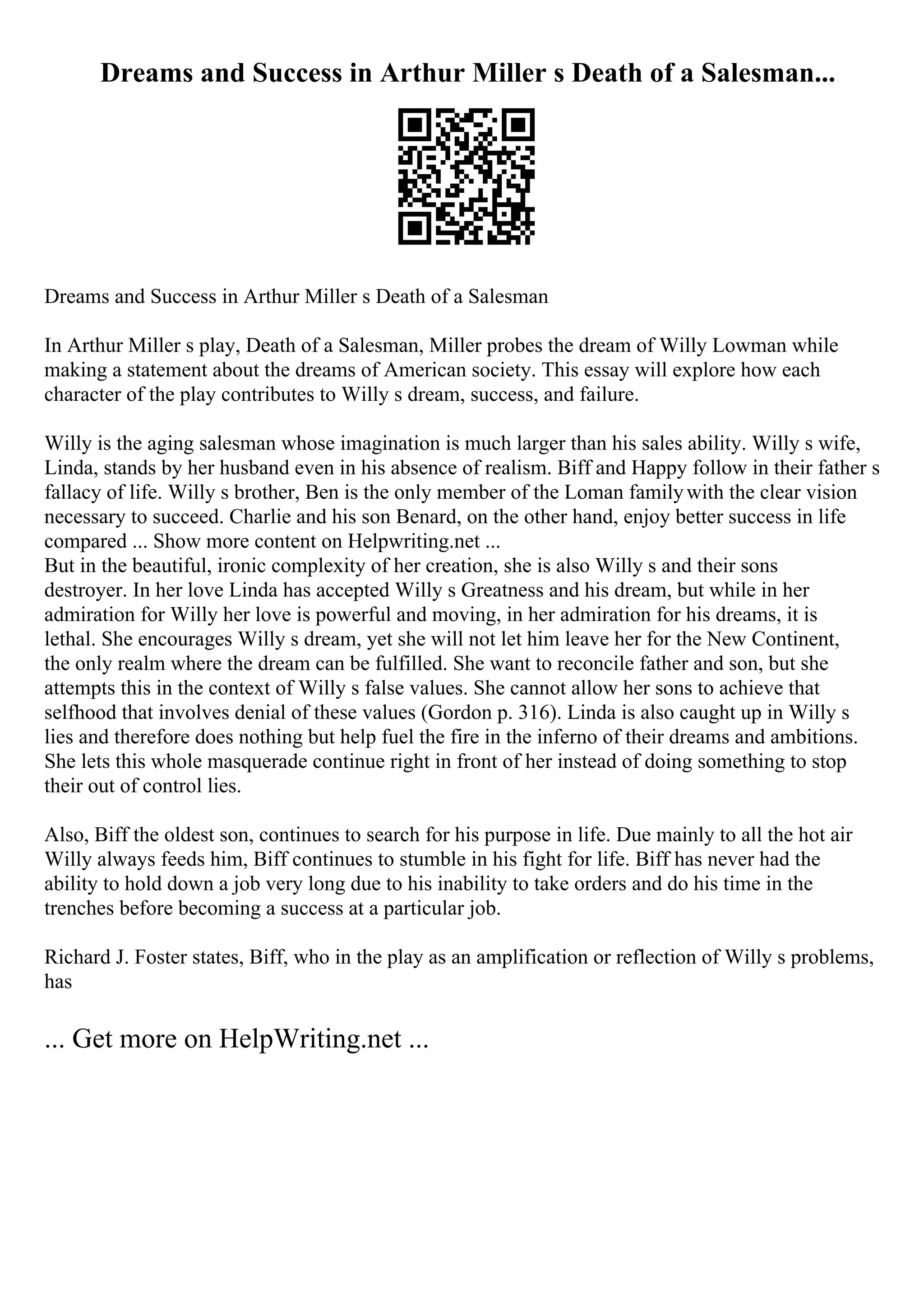 Dreams and Success in Arthur Miller s Death of a Salesman...
Dreams and Success in Arthur Miller s Death of a Salesman
In Arthur Miller s play, Death of a Salesman, Miller probes the dream of Willy Lowman while
making a statement about the dreams of American society. This essay will explore how each
character of the play contributes to Willy s dream, success, and failure.
Willy is the aging salesman whose imagination is much larger than his sales ability. Willy s wife,
Linda, stands by her husband even in his absence of realism. Biff and Happy follow in their father s
fallacy of life. Willy s brother, Ben is the only member of the Loman familywith the clear vision
necessary to succeed. Charlie and his son Benard, on the other hand, enjoy better success in life
compared ... Show more content on Helpwriting.net ...
But in the beautiful, ironic complexity of her creation, she is also Willy s and their sons
destroyer. In her love Linda has accepted Willy s Greatness and his dream, but while in her
admiration for Willy her love is powerful and moving, in her admiration for his dreams, it is
lethal. She encourages Willy s dream, yet she will not let him leave her for the New Continent,
the only realm where the dream can be fulfilled. She want to reconcile father and son, but she
attempts this in the context of Willy s false values. She cannot allow her sons to achieve that
selfhood that involves denial of these values (Gordon p. 316). Linda is also caught up in Willy s
lies and therefore does nothing but help fuel the fire in the inferno of their dreams and ambitions.
She lets this whole masquerade continue right in front of her instead of doing something to stop
their out of control lies.
Also, Biff the oldest son, continues to search for his purpose in life. Due mainly to all the hot air
Willy always feeds him, Biff continues to stumble in his fight for life. Biff has never had the
ability to hold down a job very long due to his inability to take orders and do his time in the
trenches before becoming a success at a particular job.
Richard J. Foster states, Biff, who in the play as an amplification or reflection of Willy s problems,
has
... Get more on HelpWriting.net ...
 