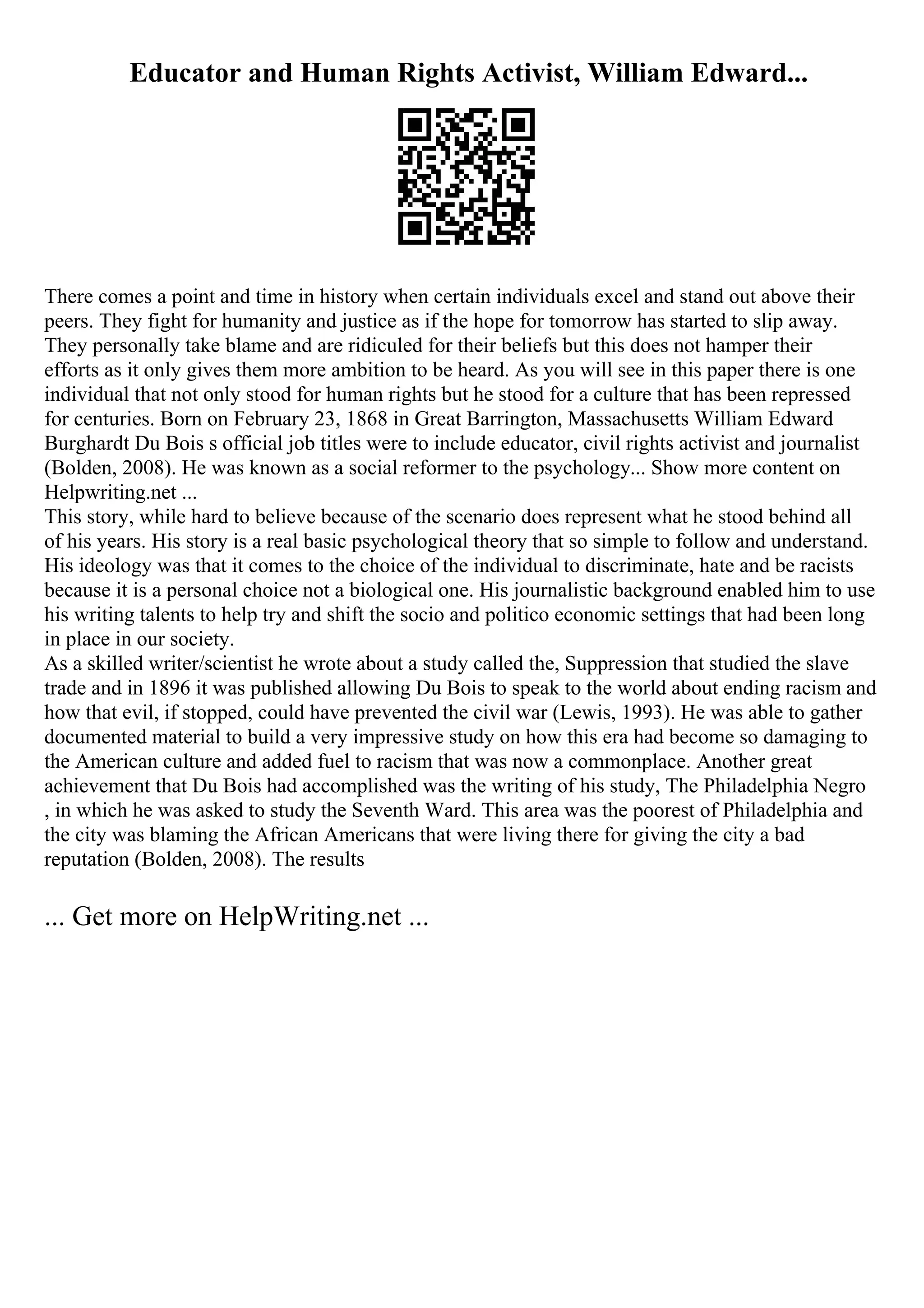 Educator and Human Rights Activist, William Edward...
There comes a point and time in history when certain individuals excel and stand out above their
peers. They fight for humanity and justice as if the hope for tomorrow has started to slip away.
They personally take blame and are ridiculed for their beliefs but this does not hamper their
efforts as it only gives them more ambition to be heard. As you will see in this paper there is one
individual that not only stood for human rights but he stood for a culture that has been repressed
for centuries. Born on February 23, 1868 in Great Barrington, Massachusetts William Edward
Burghardt Du Bois s official job titles were to include educator, civil rights activist and journalist
(Bolden, 2008). He was known as a social reformer to the psychology... Show more content on
Helpwriting.net ...
This story, while hard to believe because of the scenario does represent what he stood behind all
of his years. His story is a real basic psychological theory that so simple to follow and understand.
His ideology was that it comes to the choice of the individual to discriminate, hate and be racists
because it is a personal choice not a biological one. His journalistic background enabled him to use
his writing talents to help try and shift the socio and politico economic settings that had been long
in place in our society.
As a skilled writer/scientist he wrote about a study called the, Suppression that studied the slave
trade and in 1896 it was published allowing Du Bois to speak to the world about ending racism and
how that evil, if stopped, could have prevented the civil war (Lewis, 1993). He was able to gather
documented material to build a very impressive study on how this era had become so damaging to
the American culture and added fuel to racism that was now a commonplace. Another great
achievement that Du Bois had accomplished was the writing of his study, The Philadelphia Negro
, in which he was asked to study the Seventh Ward. This area was the poorest of Philadelphia and
the city was blaming the African Americans that were living there for giving the city a bad
reputation (Bolden, 2008). The results
... Get more on HelpWriting.net ...
 