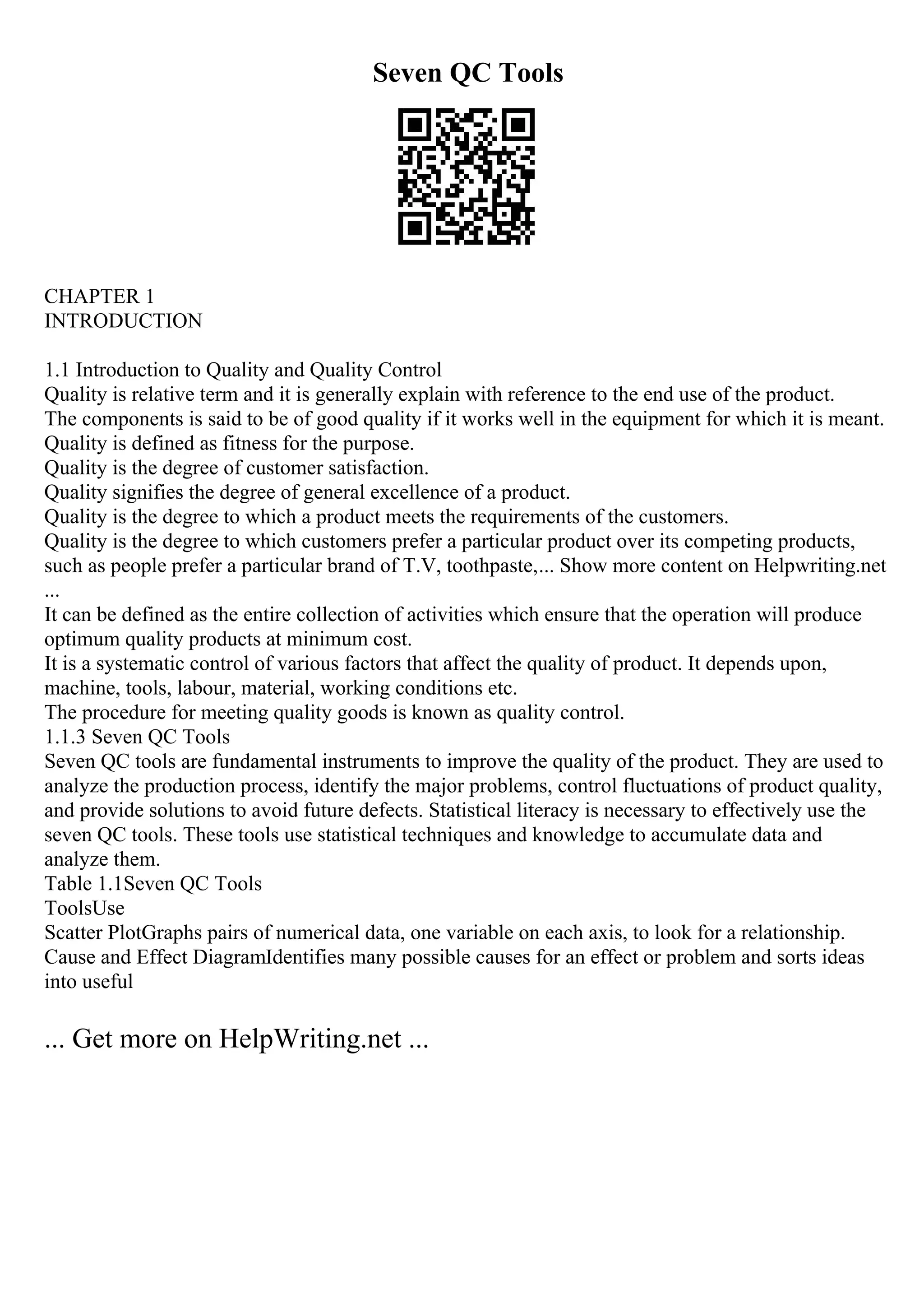 Seven QC Tools
CHAPTER 1
INTRODUCTION
1.1 Introduction to Quality and Quality Control
Quality is relative term and it is generally explain with reference to the end use of the product.
The components is said to be of good quality if it works well in the equipment for which it is meant.
Quality is defined as fitness for the purpose.
Quality is the degree of customer satisfaction.
Quality signifies the degree of general excellence of a product.
Quality is the degree to which a product meets the requirements of the customers.
Quality is the degree to which customers prefer a particular product over its competing products,
such as people prefer a particular brand of T.V, toothpaste,... Show more content on Helpwriting.net
...
It can be defined as the entire collection of activities which ensure that the operation will produce
optimum quality products at minimum cost.
It is a systematic control of various factors that affect the quality of product. It depends upon,
machine, tools, labour, material, working conditions etc.
The procedure for meeting quality goods is known as quality control.
1.1.3 Seven QC Tools
Seven QC tools are fundamental instruments to improve the quality of the product. They are used to
analyze the production process, identify the major problems, control fluctuations of product quality,
and provide solutions to avoid future defects. Statistical literacy is necessary to effectively use the
seven QC tools. These tools use statistical techniques and knowledge to accumulate data and
analyze them.
Table 1.1Seven QC Tools
ToolsUse
Scatter PlotGraphs pairs of numerical data, one variable on each axis, to look for a relationship.
Cause and Effect DiagramIdentifies many possible causes for an effect or problem and sorts ideas
into useful
... Get more on HelpWriting.net ...
 