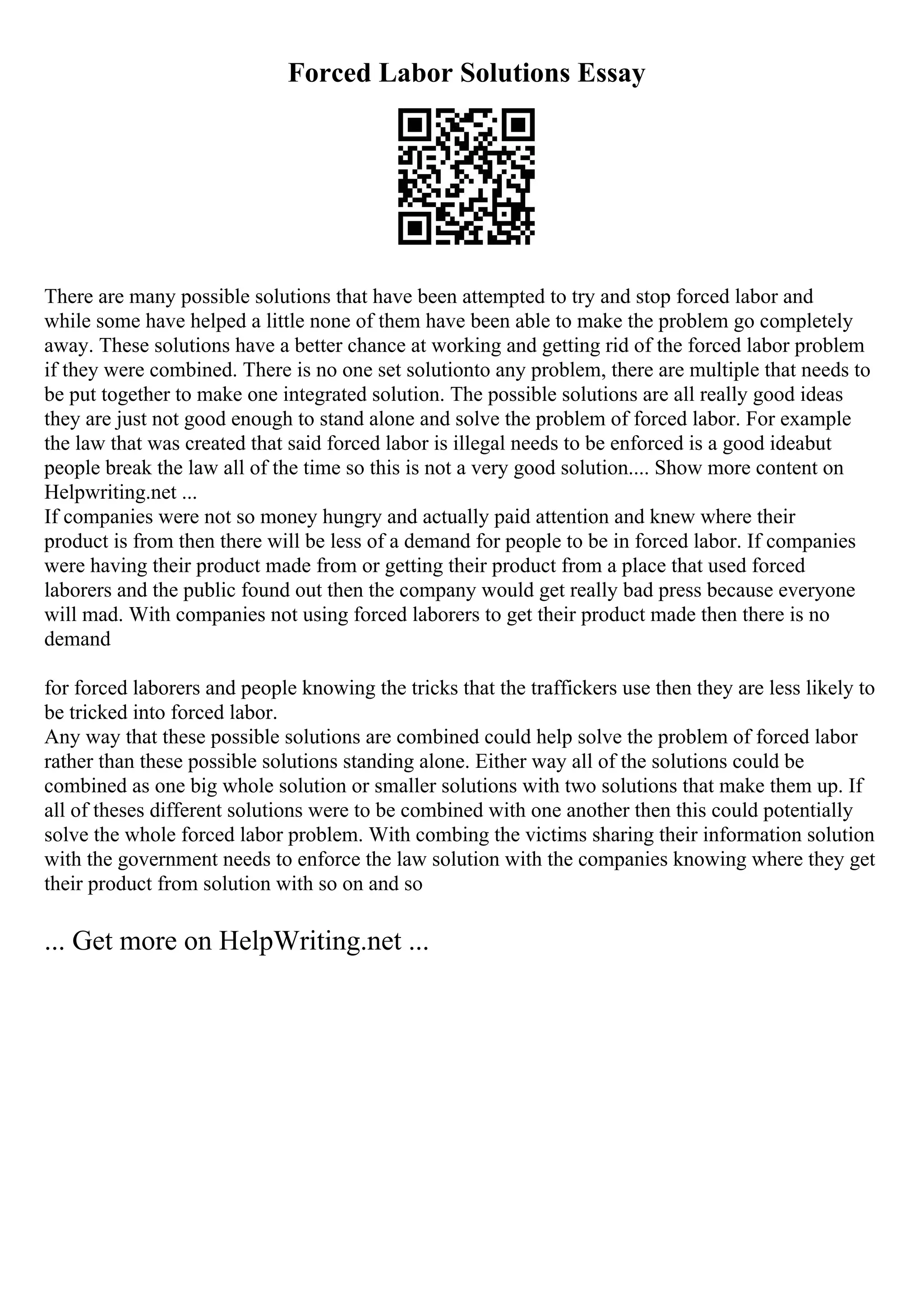 Forced Labor Solutions Essay
There are many possible solutions that have been attempted to try and stop forced labor and
while some have helped a little none of them have been able to make the problem go completely
away. These solutions have a better chance at working and getting rid of the forced labor problem
if they were combined. There is no one set solutionto any problem, there are multiple that needs to
be put together to make one integrated solution. The possible solutions are all really good ideas
they are just not good enough to stand alone and solve the problem of forced labor. For example
the law that was created that said forced labor is illegal needs to be enforced is a good ideabut
people break the law all of the time so this is not a very good solution.... Show more content on
Helpwriting.net ...
If companies were not so money hungry and actually paid attention and knew where their
product is from then there will be less of a demand for people to be in forced labor. If companies
were having their product made from or getting their product from a place that used forced
laborers and the public found out then the company would get really bad press because everyone
will mad. With companies not using forced laborers to get their product made then there is no
demand
for forced laborers and people knowing the tricks that the traffickers use then they are less likely to
be tricked into forced labor.
Any way that these possible solutions are combined could help solve the problem of forced labor
rather than these possible solutions standing alone. Either way all of the solutions could be
combined as one big whole solution or smaller solutions with two solutions that make them up. If
all of theses different solutions were to be combined with one another then this could potentially
solve the whole forced labor problem. With combing the victims sharing their information solution
with the government needs to enforce the law solution with the companies knowing where they get
their product from solution with so on and so
... Get more on HelpWriting.net ...
 