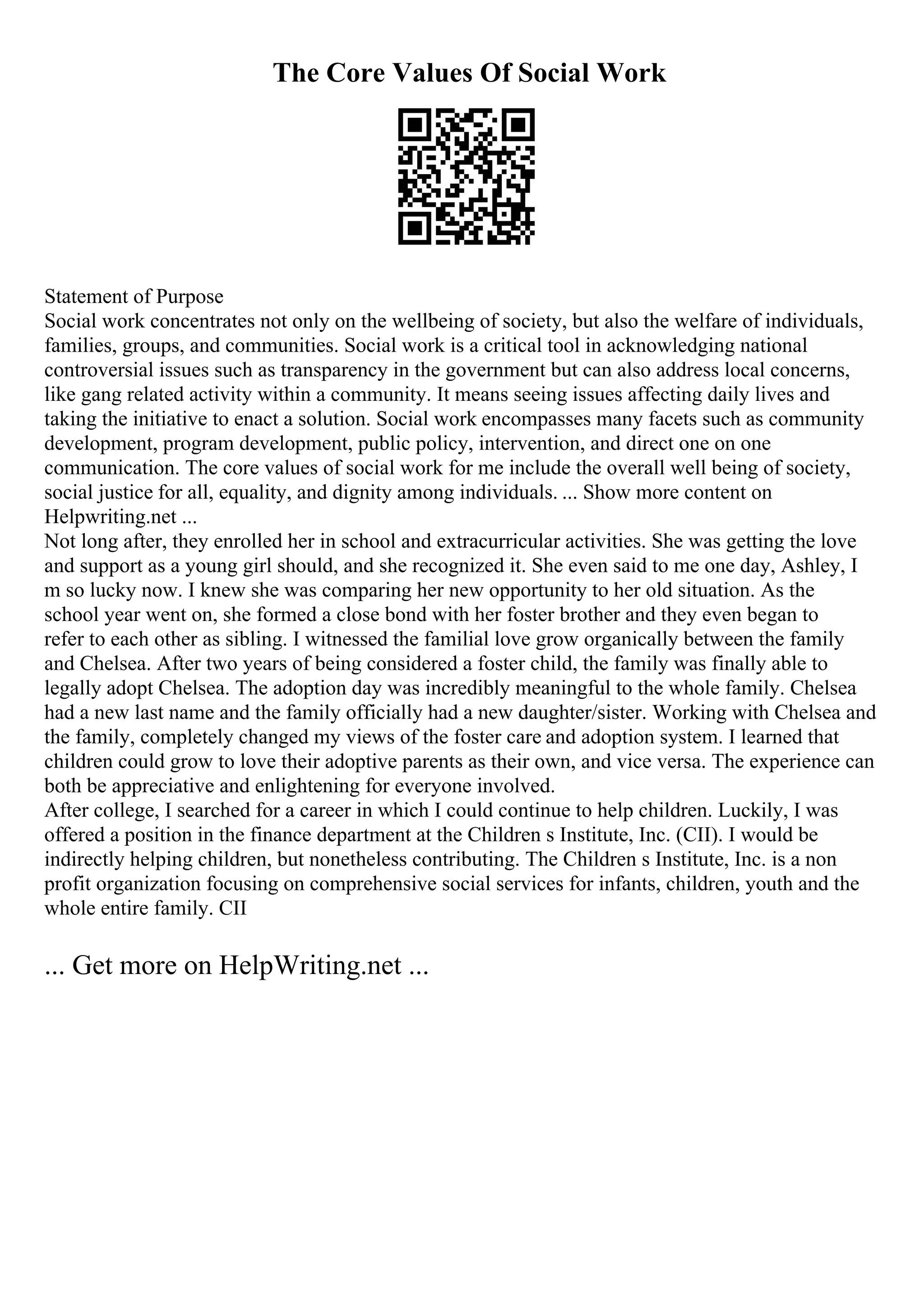 The Core Values Of Social Work
Statement of Purpose
Social work concentrates not only on the wellbeing of society, but also the welfare of individuals,
families, groups, and communities. Social work is a critical tool in acknowledging national
controversial issues such as transparency in the government but can also address local concerns,
like gang related activity within a community. It means seeing issues affecting daily lives and
taking the initiative to enact a solution. Social work encompasses many facets such as community
development, program development, public policy, intervention, and direct one on one
communication. The core values of social work for me include the overall well being of society,
social justice for all, equality, and dignity among individuals. ... Show more content on
Helpwriting.net ...
Not long after, they enrolled her in school and extracurricular activities. She was getting the love
and support as a young girl should, and she recognized it. She even said to me one day, Ashley, I
m so lucky now. I knew she was comparing her new opportunity to her old situation. As the
school year went on, she formed a close bond with her foster brother and they even began to
refer to each other as sibling. I witnessed the familial love grow organically between the family
and Chelsea. After two years of being considered a foster child, the family was finally able to
legally adopt Chelsea. The adoption day was incredibly meaningful to the whole family. Chelsea
had a new last name and the family officially had a new daughter/sister. Working with Chelsea and
the family, completely changed my views of the foster care and adoption system. I learned that
children could grow to love their adoptive parents as their own, and vice versa. The experience can
both be appreciative and enlightening for everyone involved.
After college, I searched for a career in which I could continue to help children. Luckily, I was
offered a position in the finance department at the Children s Institute, Inc. (CII). I would be
indirectly helping children, but nonetheless contributing. The Children s Institute, Inc. is a non
profit organization focusing on comprehensive social services for infants, children, youth and the
whole entire family. CII
... Get more on HelpWriting.net ...
 