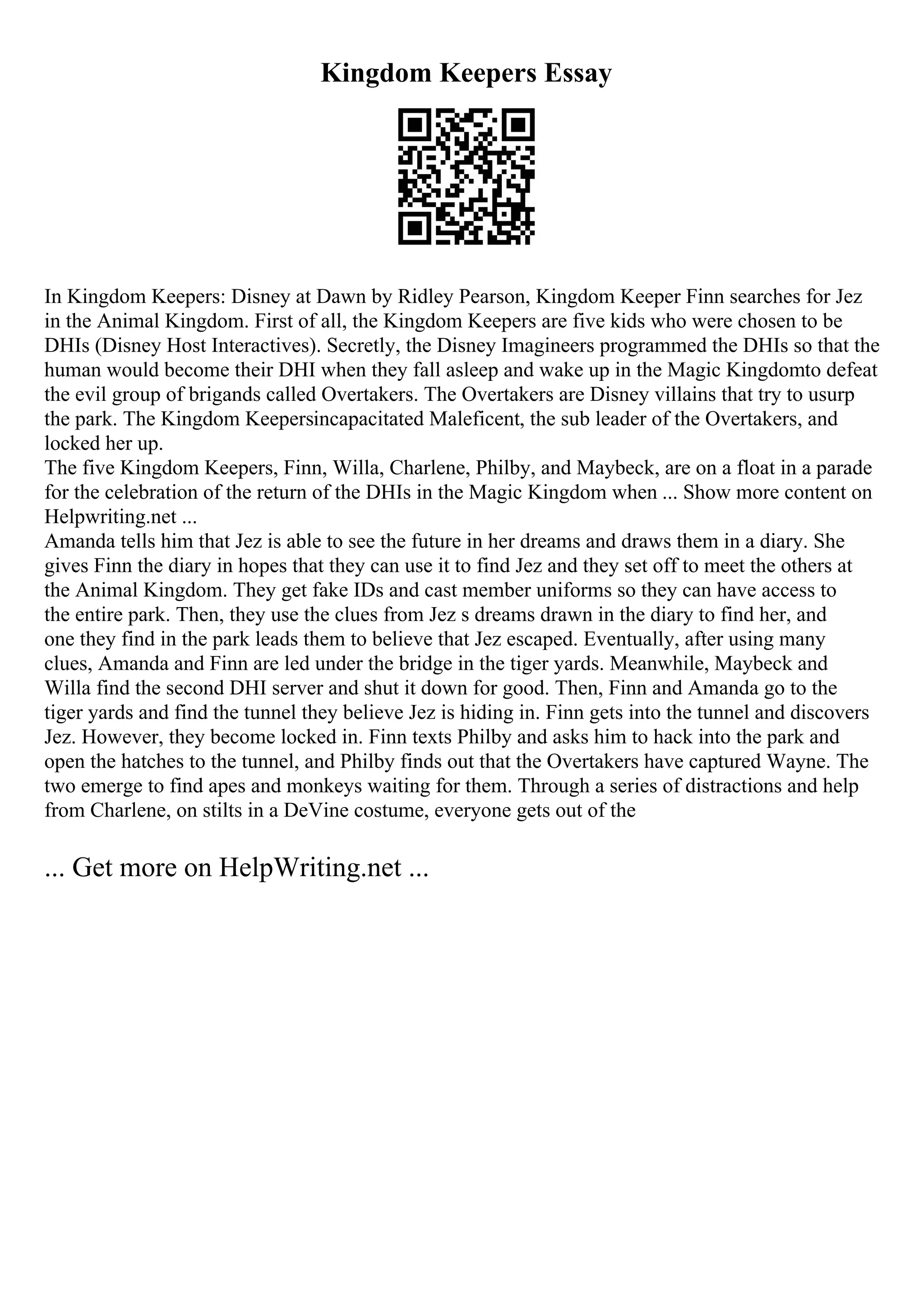 Kingdom Keepers Essay
In Kingdom Keepers: Disney at Dawn by Ridley Pearson, Kingdom Keeper Finn searches for Jez
in the Animal Kingdom. First of all, the Kingdom Keepers are five kids who were chosen to be
DHIs (Disney Host Interactives). Secretly, the Disney Imagineers programmed the DHIs so that the
human would become their DHI when they fall asleep and wake up in the Magic Kingdomto defeat
the evil group of brigands called Overtakers. The Overtakers are Disney villains that try to usurp
the park. The Kingdom Keepersincapacitated Maleficent, the sub leader of the Overtakers, and
locked her up.
The five Kingdom Keepers, Finn, Willa, Charlene, Philby, and Maybeck, are on a float in a parade
for the celebration of the return of the DHIs in the Magic Kingdom when ... Show more content on
Helpwriting.net ...
Amanda tells him that Jez is able to see the future in her dreams and draws them in a diary. She
gives Finn the diary in hopes that they can use it to find Jez and they set off to meet the others at
the Animal Kingdom. They get fake IDs and cast member uniforms so they can have access to
the entire park. Then, they use the clues from Jez s dreams drawn in the diary to find her, and
one they find in the park leads them to believe that Jez escaped. Eventually, after using many
clues, Amanda and Finn are led under the bridge in the tiger yards. Meanwhile, Maybeck and
Willa find the second DHI server and shut it down for good. Then, Finn and Amanda go to the
tiger yards and find the tunnel they believe Jez is hiding in. Finn gets into the tunnel and discovers
Jez. However, they become locked in. Finn texts Philby and asks him to hack into the park and
open the hatches to the tunnel, and Philby finds out that the Overtakers have captured Wayne. The
two emerge to find apes and monkeys waiting for them. Through a series of distractions and help
from Charlene, on stilts in a DeVine costume, everyone gets out of the
... Get more on HelpWriting.net ...
 