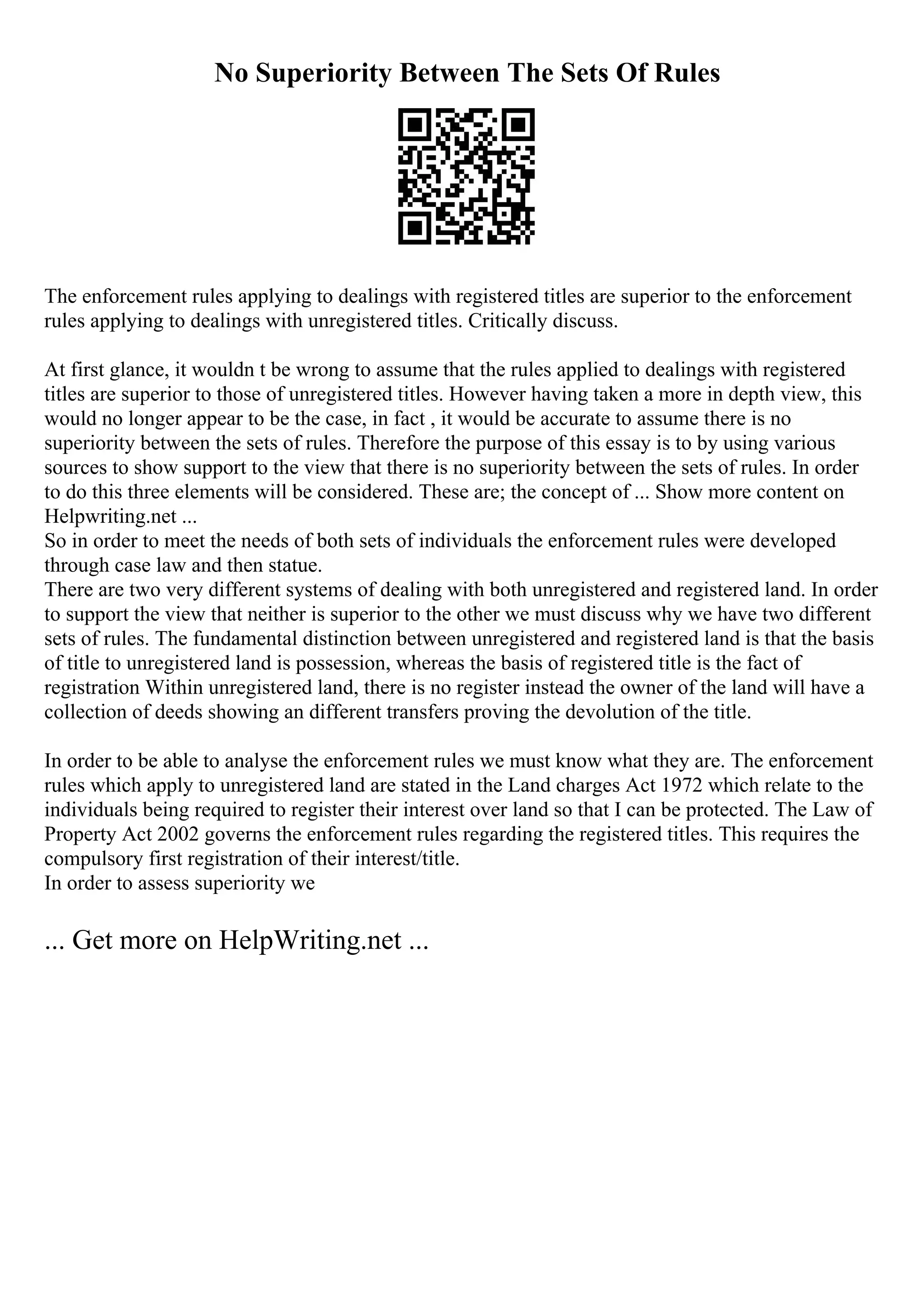 No Superiority Between The Sets Of Rules
The enforcement rules applying to dealings with registered titles are superior to the enforcement
rules applying to dealings with unregistered titles. Critically discuss.
At first glance, it wouldn t be wrong to assume that the rules applied to dealings with registered
titles are superior to those of unregistered titles. However having taken a more in depth view, this
would no longer appear to be the case, in fact , it would be accurate to assume there is no
superiority between the sets of rules. Therefore the purpose of this essay is to by using various
sources to show support to the view that there is no superiority between the sets of rules. In order
to do this three elements will be considered. These are; the concept of ... Show more content on
Helpwriting.net ...
So in order to meet the needs of both sets of individuals the enforcement rules were developed
through case law and then statue.
There are two very different systems of dealing with both unregistered and registered land. In order
to support the view that neither is superior to the other we must discuss why we have two different
sets of rules. The fundamental distinction between unregistered and registered land is that the basis
of title to unregistered land is possession, whereas the basis of registered title is the fact of
registration Within unregistered land, there is no register instead the owner of the land will have a
collection of deeds showing an different transfers proving the devolution of the title.
In order to be able to analyse the enforcement rules we must know what they are. The enforcement
rules which apply to unregistered land are stated in the Land charges Act 1972 which relate to the
individuals being required to register their interest over land so that I can be protected. The Law of
Property Act 2002 governs the enforcement rules regarding the registered titles. This requires the
compulsory first registration of their interest/title.
In order to assess superiority we
... Get more on HelpWriting.net ...
 