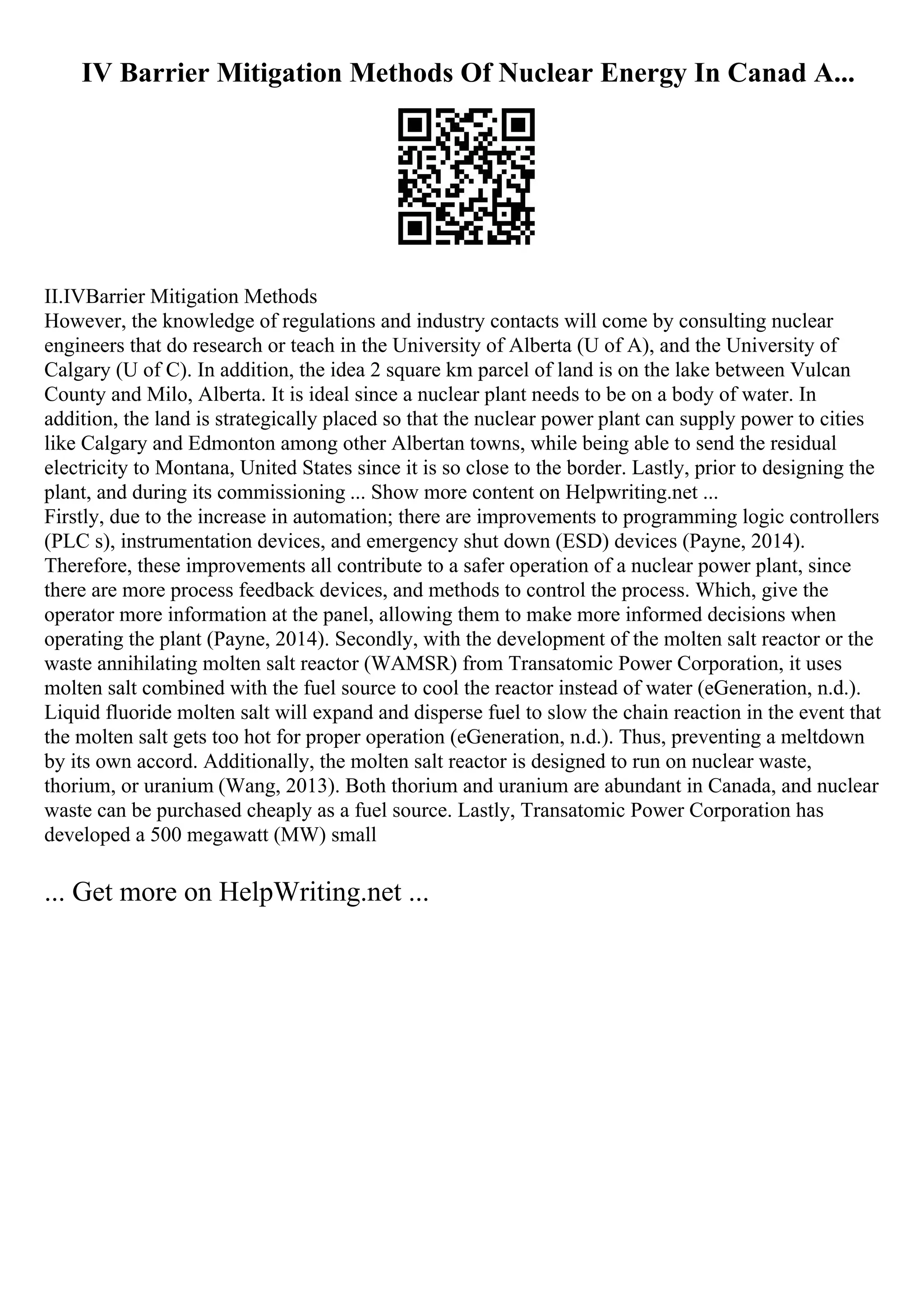IV Barrier Mitigation Methods Of Nuclear Energy In Canad A...
II.IVBarrier Mitigation Methods
However, the knowledge of regulations and industry contacts will come by consulting nuclear
engineers that do research or teach in the University of Alberta (U of A), and the University of
Calgary (U of C). In addition, the idea 2 square km parcel of land is on the lake between Vulcan
County and Milo, Alberta. It is ideal since a nuclear plant needs to be on a body of water. In
addition, the land is strategically placed so that the nuclear power plant can supply power to cities
like Calgary and Edmonton among other Albertan towns, while being able to send the residual
electricity to Montana, United States since it is so close to the border. Lastly, prior to designing the
plant, and during its commissioning ... Show more content on Helpwriting.net ...
Firstly, due to the increase in automation; there are improvements to programming logic controllers
(PLC s), instrumentation devices, and emergency shut down (ESD) devices (Payne, 2014).
Therefore, these improvements all contribute to a safer operation of a nuclear power plant, since
there are more process feedback devices, and methods to control the process. Which, give the
operator more information at the panel, allowing them to make more informed decisions when
operating the plant (Payne, 2014). Secondly, with the development of the molten salt reactor or the
waste annihilating molten salt reactor (WAMSR) from Transatomic Power Corporation, it uses
molten salt combined with the fuel source to cool the reactor instead of water (eGeneration, n.d.).
Liquid fluoride molten salt will expand and disperse fuel to slow the chain reaction in the event that
the molten salt gets too hot for proper operation (eGeneration, n.d.). Thus, preventing a meltdown
by its own accord. Additionally, the molten salt reactor is designed to run on nuclear waste,
thorium, or uranium (Wang, 2013). Both thorium and uranium are abundant in Canada, and nuclear
waste can be purchased cheaply as a fuel source. Lastly, Transatomic Power Corporation has
developed a 500 megawatt (MW) small
... Get more on HelpWriting.net ...
 