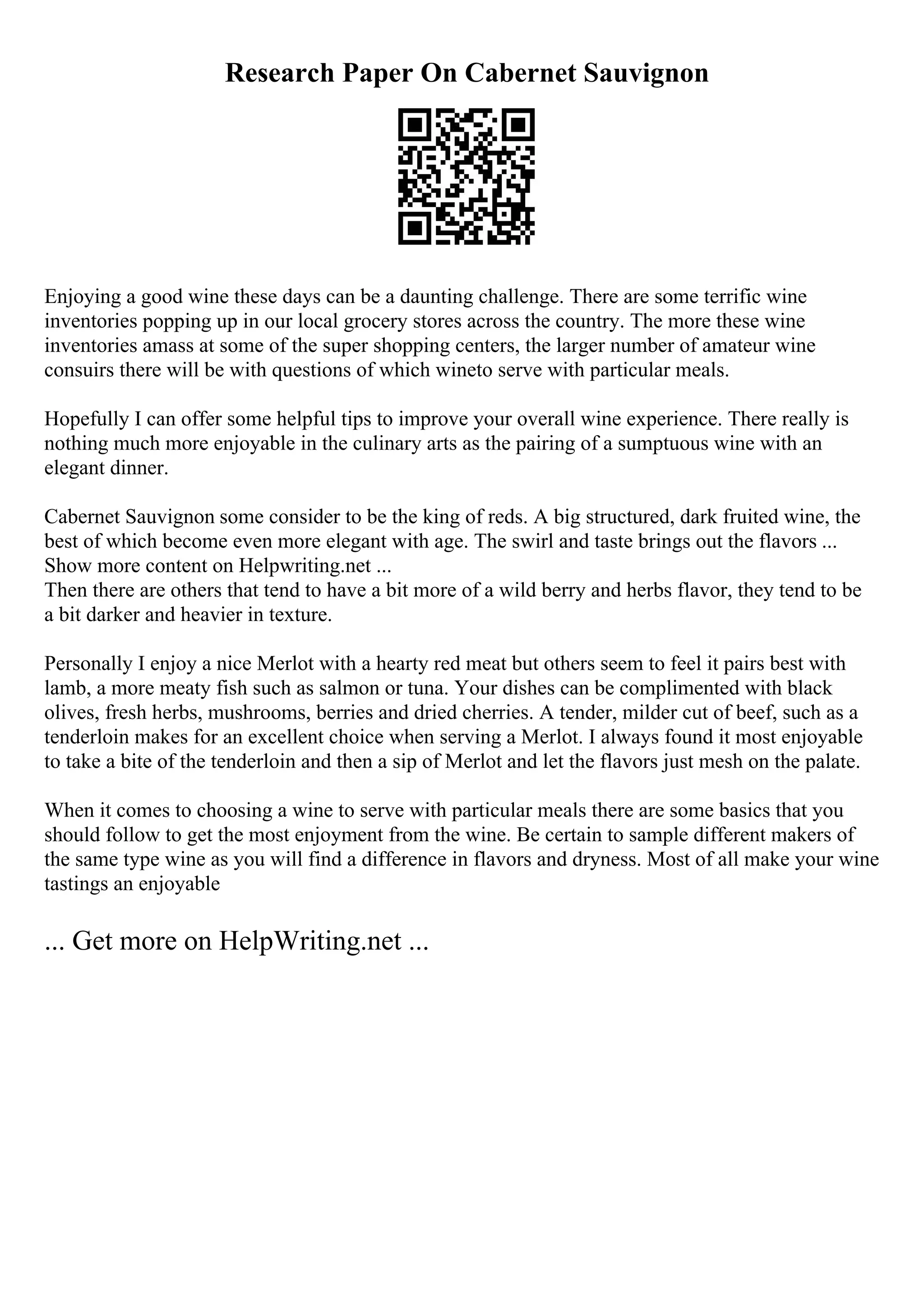Research Paper On Cabernet Sauvignon
Enjoying a good wine these days can be a daunting challenge. There are some terrific wine
inventories popping up in our local grocery stores across the country. The more these wine
inventories amass at some of the super shopping centers, the larger number of amateur wine
consuirs there will be with questions of which wineto serve with particular meals.
Hopefully I can offer some helpful tips to improve your overall wine experience. There really is
nothing much more enjoyable in the culinary arts as the pairing of a sumptuous wine with an
elegant dinner.
Cabernet Sauvignon some consider to be the king of reds. A big structured, dark fruited wine, the
best of which become even more elegant with age. The swirl and taste brings out the flavors ...
Show more content on Helpwriting.net ...
Then there are others that tend to have a bit more of a wild berry and herbs flavor, they tend to be
a bit darker and heavier in texture.
Personally I enjoy a nice Merlot with a hearty red meat but others seem to feel it pairs best with
lamb, a more meaty fish such as salmon or tuna. Your dishes can be complimented with black
olives, fresh herbs, mushrooms, berries and dried cherries. A tender, milder cut of beef, such as a
tenderloin makes for an excellent choice when serving a Merlot. I always found it most enjoyable
to take a bite of the tenderloin and then a sip of Merlot and let the flavors just mesh on the palate.
When it comes to choosing a wine to serve with particular meals there are some basics that you
should follow to get the most enjoyment from the wine. Be certain to sample different makers of
the same type wine as you will find a difference in flavors and dryness. Most of all make your wine
tastings an enjoyable
... Get more on HelpWriting.net ...
 