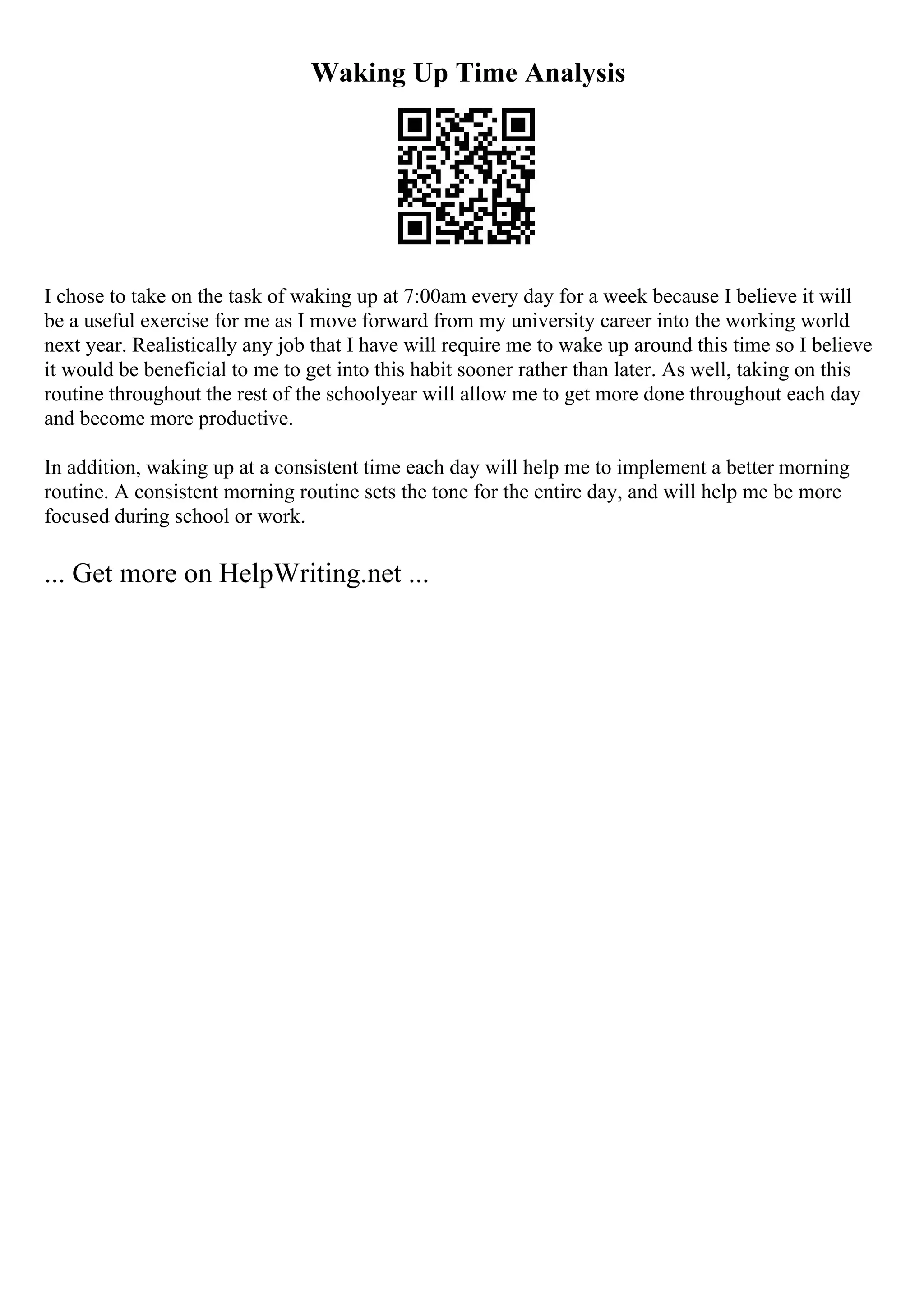 Waking Up Time Analysis
I chose to take on the task of waking up at 7:00am every day for a week because I believe it will
be a useful exercise for me as I move forward from my university career into the working world
next year. Realistically any job that I have will require me to wake up around this time so I believe
it would be beneficial to me to get into this habit sooner rather than later. As well, taking on this
routine throughout the rest of the schoolyear will allow me to get more done throughout each day
and become more productive.
In addition, waking up at a consistent time each day will help me to implement a better morning
routine. A consistent morning routine sets the tone for the entire day, and will help me be more
focused during school or work.
... Get more on HelpWriting.net ...
 