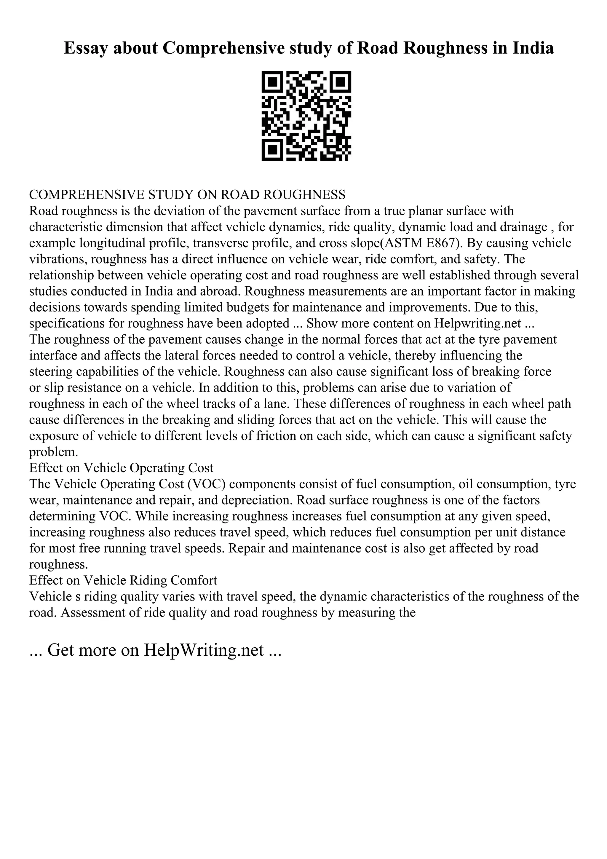 Essay about Comprehensive study of Road Roughness in India
COMPREHENSIVE STUDY ON ROAD ROUGHNESS
Road roughness is the deviation of the pavement surface from a true planar surface with
characteristic dimension that affect vehicle dynamics, ride quality, dynamic load and drainage , for
example longitudinal profile, transverse profile, and cross slope(ASTM E867). By causing vehicle
vibrations, roughness has a direct influence on vehicle wear, ride comfort, and safety. The
relationship between vehicle operating cost and road roughness are well established through several
studies conducted in India and abroad. Roughness measurements are an important factor in making
decisions towards spending limited budgets for maintenance and improvements. Due to this,
specifications for roughness have been adopted ... Show more content on Helpwriting.net ...
The roughness of the pavement causes change in the normal forces that act at the tyre pavement
interface and affects the lateral forces needed to control a vehicle, thereby influencing the
steering capabilities of the vehicle. Roughness can also cause significant loss of breaking force
or slip resistance on a vehicle. In addition to this, problems can arise due to variation of
roughness in each of the wheel tracks of a lane. These differences of roughness in each wheel path
cause differences in the breaking and sliding forces that act on the vehicle. This will cause the
exposure of vehicle to different levels of friction on each side, which can cause a significant safety
problem.
Effect on Vehicle Operating Cost
The Vehicle Operating Cost (VOC) components consist of fuel consumption, oil consumption, tyre
wear, maintenance and repair, and depreciation. Road surface roughness is one of the factors
determining VOC. While increasing roughness increases fuel consumption at any given speed,
increasing roughness also reduces travel speed, which reduces fuel consumption per unit distance
for most free running travel speeds. Repair and maintenance cost is also get affected by road
roughness.
Effect on Vehicle Riding Comfort
Vehicle s riding quality varies with travel speed, the dynamic characteristics of the roughness of the
road. Assessment of ride quality and road roughness by measuring the
... Get more on HelpWriting.net ...
 