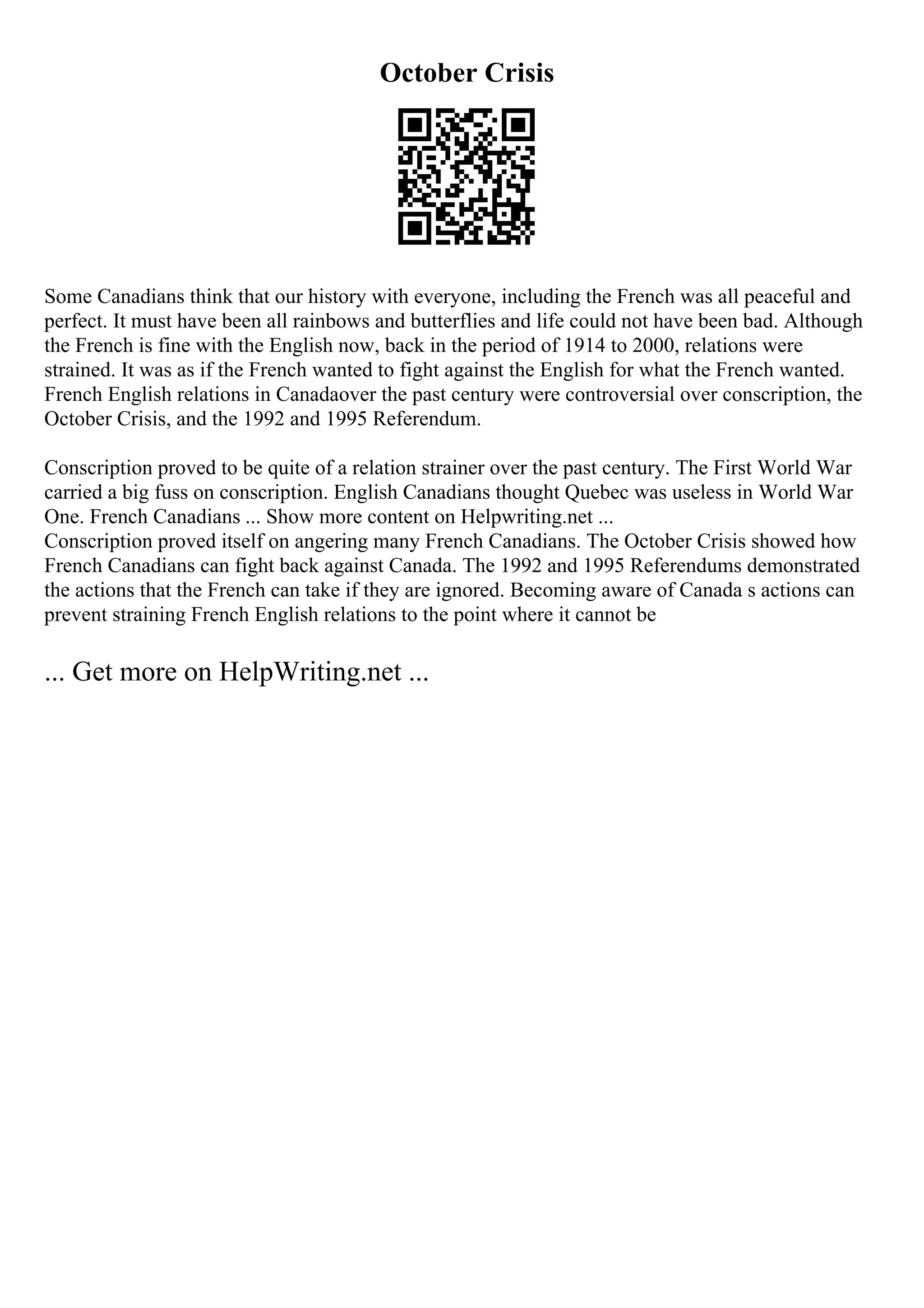 October Crisis
Some Canadians think that our history with everyone, including the French was all peaceful and
perfect. It must have been all rainbows and butterflies and life could not have been bad. Although
the French is fine with the English now, back in the period of 1914 to 2000, relations were
strained. It was as if the French wanted to fight against the English for what the French wanted.
French English relations in Canadaover the past century were controversial over conscription, the
October Crisis, and the 1992 and 1995 Referendum.
Conscription proved to be quite of a relation strainer over the past century. The First World War
carried a big fuss on conscription. English Canadians thought Quebec was useless in World War
One. French Canadians ... Show more content on Helpwriting.net ...
Conscription proved itself on angering many French Canadians. The October Crisis showed how
French Canadians can fight back against Canada. The 1992 and 1995 Referendums demonstrated
the actions that the French can take if they are ignored. Becoming aware of Canada s actions can
prevent straining French English relations to the point where it cannot be
... Get more on HelpWriting.net ...
 