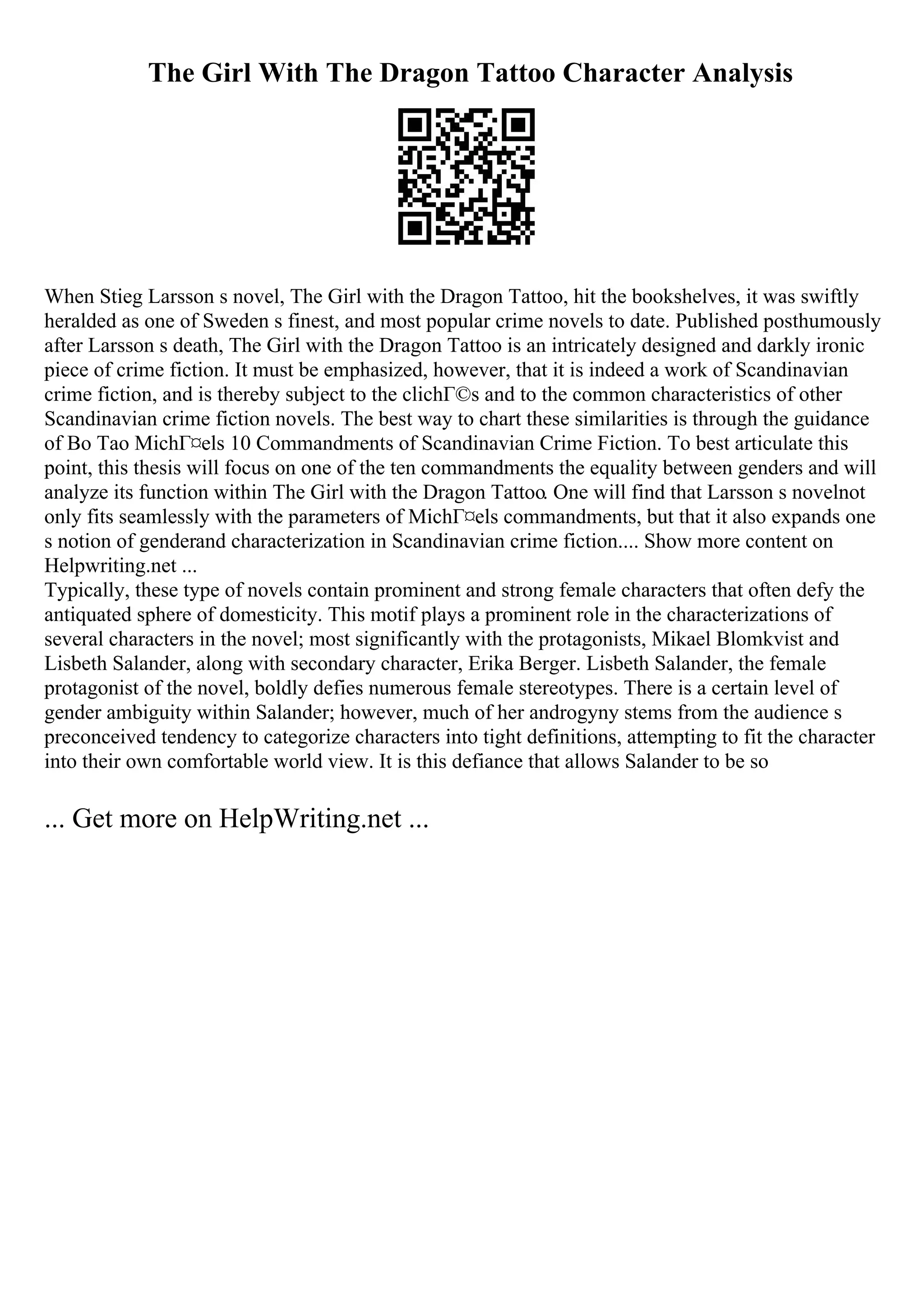 The Girl With The Dragon Tattoo Character Analysis
When Stieg Larsson s novel, The Girl with the Dragon Tattoo, hit the bookshelves, it was swiftly
heralded as one of Sweden s finest, and most popular crime novels to date. Published posthumously
after Larsson s death, The Girl with the Dragon Tattoo is an intricately designed and darkly ironic
piece of crime fiction. It must be emphasized, however, that it is indeed a work of Scandinavian
crime fiction, and is thereby subject to the clichГ©s and to the common characteristics of other
Scandinavian crime fiction novels. The best way to chart these similarities is through the guidance
of Bo Tao MichГ¤els 10 Commandments of Scandinavian Crime Fiction. To best articulate this
point, this thesis will focus on one of the ten commandments the equality between genders and will
analyze its function within The Girl with the Dragon Tattoo. One will find that Larsson s novelnot
only fits seamlessly with the parameters of MichГ¤els commandments, but that it also expands one
s notion of genderand characterization in Scandinavian crime fiction.... Show more content on
Helpwriting.net ...
Typically, these type of novels contain prominent and strong female characters that often defy the
antiquated sphere of domesticity. This motif plays a prominent role in the characterizations of
several characters in the novel; most significantly with the protagonists, Mikael Blomkvist and
Lisbeth Salander, along with secondary character, Erika Berger. Lisbeth Salander, the female
protagonist of the novel, boldly defies numerous female stereotypes. There is a certain level of
gender ambiguity within Salander; however, much of her androgyny stems from the audience s
preconceived tendency to categorize characters into tight definitions, attempting to fit the character
into their own comfortable world view. It is this defiance that allows Salander to be so
... Get more on HelpWriting.net ...
 