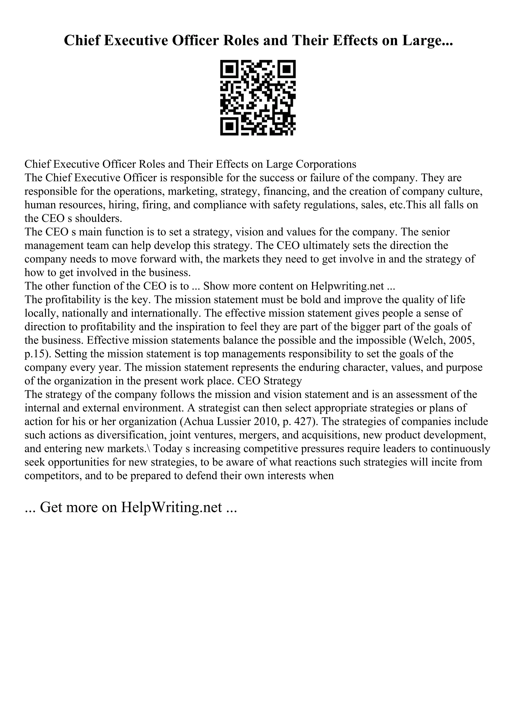 Chief Executive Officer Roles and Their Effects on Large...
Chief Executive Officer Roles and Their Effects on Large Corporations
The Chief Executive Officer is responsible for the success or failure of the company. They are
responsible for the operations, marketing, strategy, financing, and the creation of company culture,
human resources, hiring, firing, and compliance with safety regulations, sales, etc.This all falls on
the CEO s shoulders.
The CEO s main function is to set a strategy, vision and values for the company. The senior
management team can help develop this strategy. The CEO ultimately sets the direction the
company needs to move forward with, the markets they need to get involve in and the strategy of
how to get involved in the business.
The other function of the CEO is to ... Show more content on Helpwriting.net ...
The profitability is the key. The mission statement must be bold and improve the quality of life
locally, nationally and internationally. The effective mission statement gives people a sense of
direction to profitability and the inspiration to feel they are part of the bigger part of the goals of
the business. Effective mission statements balance the possible and the impossible (Welch, 2005,
p.15). Setting the mission statement is top managements responsibility to set the goals of the
company every year. The mission statement represents the enduring character, values, and purpose
of the organization in the present work place. CEO Strategy
The strategy of the company follows the mission and vision statement and is an assessment of the
internal and external environment. A strategist can then select appropriate strategies or plans of
action for his or her organization (Achua Lussier 2010, p. 427). The strategies of companies include
such actions as diversification, joint ventures, mergers, and acquisitions, new product development,
and entering new markets. Today s increasing competitive pressures require leaders to continuously
seek opportunities for new strategies, to be aware of what reactions such strategies will incite from
competitors, and to be prepared to defend their own interests when
... Get more on HelpWriting.net ...
 