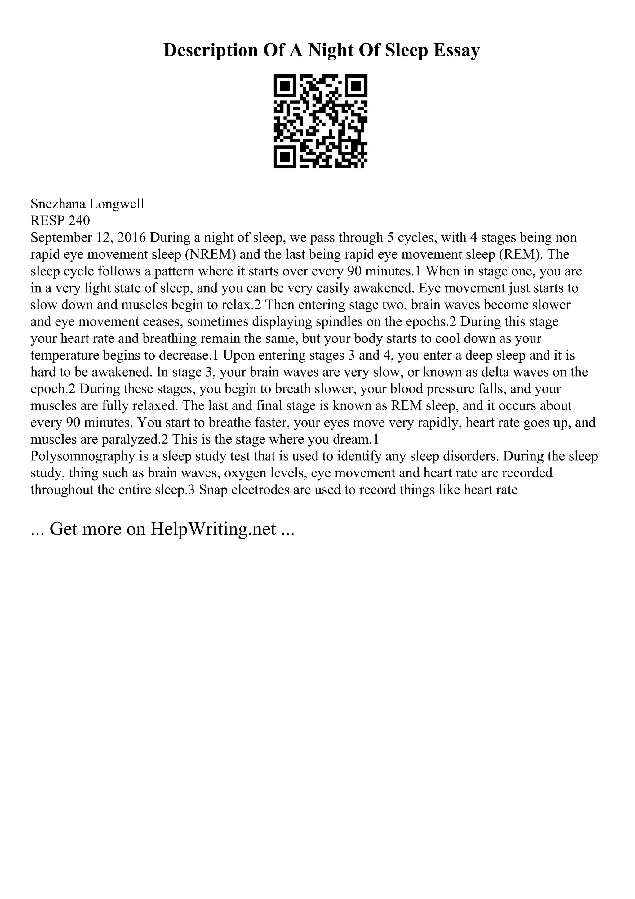 Description Of A Night Of Sleep Essay
Snezhana Longwell
RESP 240
September 12, 2016 During a night of sleep, we pass through 5 cycles, with 4 stages being non
rapid eye movement sleep (NREM) and the last being rapid eye movement sleep (REM). The
sleep cycle follows a pattern where it starts over every 90 minutes.1 When in stage one, you are
in a very light state of sleep, and you can be very easily awakened. Eye movement just starts to
slow down and muscles begin to relax.2 Then entering stage two, brain waves become slower
and eye movement ceases, sometimes displaying spindles on the epochs.2 During this stage
your heart rate and breathing remain the same, but your body starts to cool down as your
temperature begins to decrease.1 Upon entering stages 3 and 4, you enter a deep sleep and it is
hard to be awakened. In stage 3, your brain waves are very slow, or known as delta waves on the
epoch.2 During these stages, you begin to breath slower, your blood pressure falls, and your
muscles are fully relaxed. The last and final stage is known as REM sleep, and it occurs about
every 90 minutes. You start to breathe faster, your eyes move very rapidly, heart rate goes up, and
muscles are paralyzed.2 This is the stage where you dream.1
Polysomnography is a sleep study test that is used to identify any sleep disorders. During the sleep
study, thing such as brain waves, oxygen levels, eye movement and heart rate are recorded
throughout the entire sleep.3 Snap electrodes are used to record things like heart rate
... Get more on HelpWriting.net ...
 