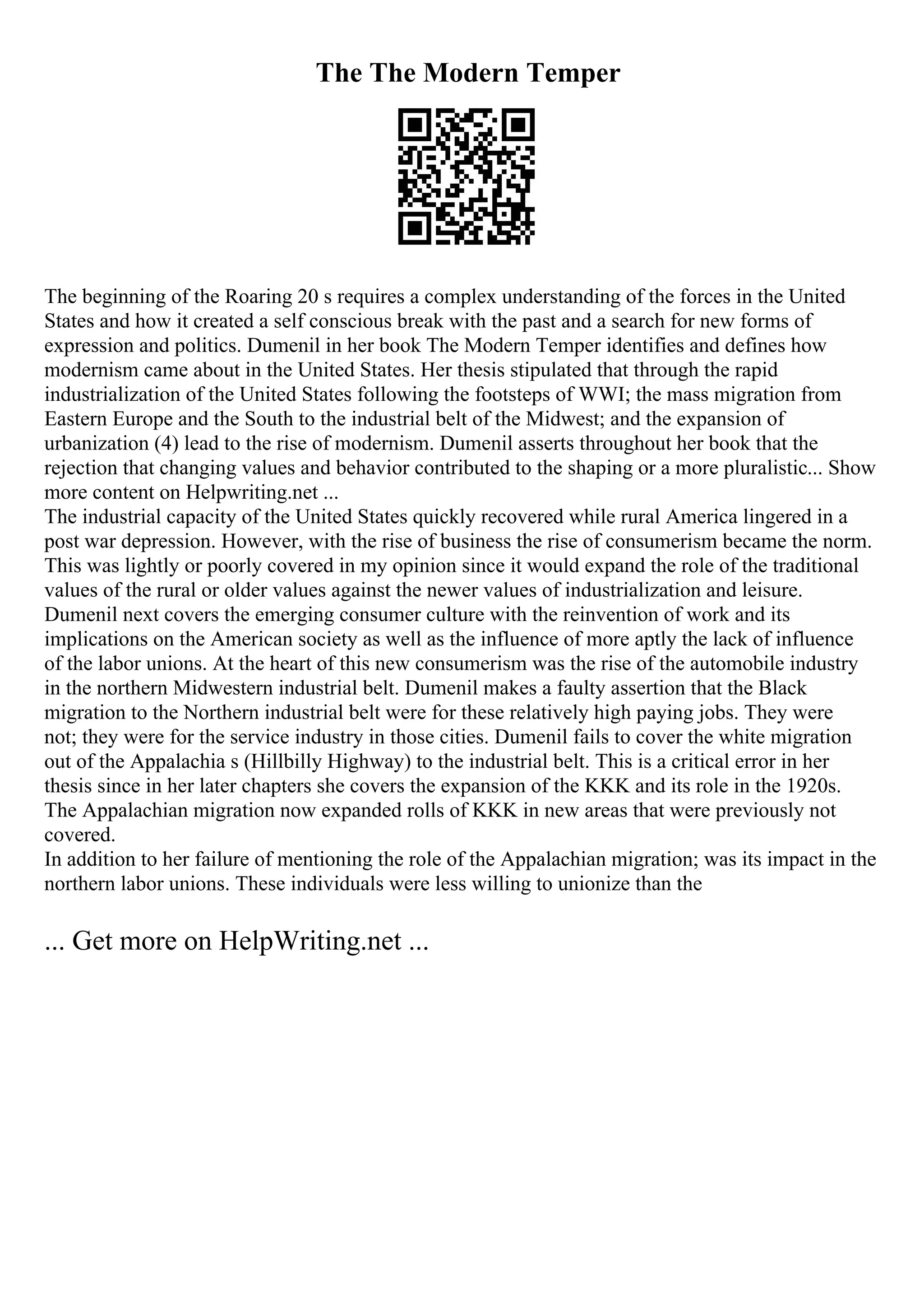 The The Modern Temper
The beginning of the Roaring 20 s requires a complex understanding of the forces in the United
States and how it created a self conscious break with the past and a search for new forms of
expression and politics. Dumenil in her book The Modern Temper identifies and defines how
modernism came about in the United States. Her thesis stipulated that through the rapid
industrialization of the United States following the footsteps of WWI; the mass migration from
Eastern Europe and the South to the industrial belt of the Midwest; and the expansion of
urbanization (4) lead to the rise of modernism. Dumenil asserts throughout her book that the
rejection that changing values and behavior contributed to the shaping or a more pluralistic... Show
more content on Helpwriting.net ...
The industrial capacity of the United States quickly recovered while rural America lingered in a
post war depression. However, with the rise of business the rise of consumerism became the norm.
This was lightly or poorly covered in my opinion since it would expand the role of the traditional
values of the rural or older values against the newer values of industrialization and leisure.
Dumenil next covers the emerging consumer culture with the reinvention of work and its
implications on the American society as well as the influence of more aptly the lack of influence
of the labor unions. At the heart of this new consumerism was the rise of the automobile industry
in the northern Midwestern industrial belt. Dumenil makes a faulty assertion that the Black
migration to the Northern industrial belt were for these relatively high paying jobs. They were
not; they were for the service industry in those cities. Dumenil fails to cover the white migration
out of the Appalachia s (Hillbilly Highway) to the industrial belt. This is a critical error in her
thesis since in her later chapters she covers the expansion of the KKK and its role in the 1920s.
The Appalachian migration now expanded rolls of KKK in new areas that were previously not
covered.
In addition to her failure of mentioning the role of the Appalachian migration; was its impact in the
northern labor unions. These individuals were less willing to unionize than the
... Get more on HelpWriting.net ...
 