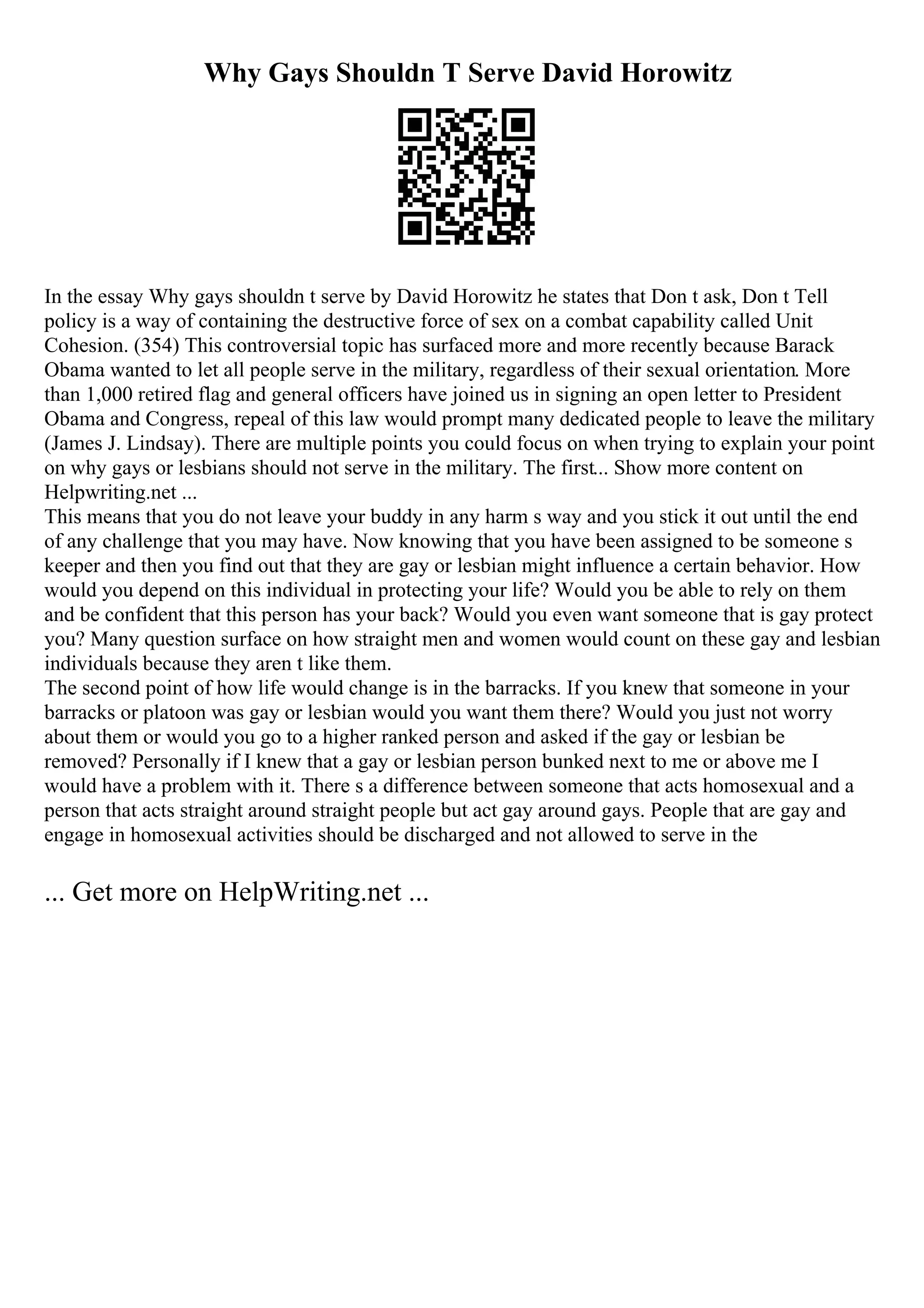 Why Gays Shouldn T Serve David Horowitz
In the essay Why gays shouldn t serve by David Horowitz he states that Don t ask, Don t Tell
policy is a way of containing the destructive force of sex on a combat capability called Unit
Cohesion. (354) This controversial topic has surfaced more and more recently because Barack
Obama wanted to let all people serve in the military, regardless of their sexual orientation. More
than 1,000 retired flag and general officers have joined us in signing an open letter to President
Obama and Congress, repeal of this law would prompt many dedicated people to leave the military
(James J. Lindsay). There are multiple points you could focus on when trying to explain your point
on why gays or lesbians should not serve in the military. The first... Show more content on
Helpwriting.net ...
This means that you do not leave your buddy in any harm s way and you stick it out until the end
of any challenge that you may have. Now knowing that you have been assigned to be someone s
keeper and then you find out that they are gay or lesbian might influence a certain behavior. How
would you depend on this individual in protecting your life? Would you be able to rely on them
and be confident that this person has your back? Would you even want someone that is gay protect
you? Many question surface on how straight men and women would count on these gay and lesbian
individuals because they aren t like them.
The second point of how life would change is in the barracks. If you knew that someone in your
barracks or platoon was gay or lesbian would you want them there? Would you just not worry
about them or would you go to a higher ranked person and asked if the gay or lesbian be
removed? Personally if I knew that a gay or lesbian person bunked next to me or above me I
would have a problem with it. There s a difference between someone that acts homosexual and a
person that acts straight around straight people but act gay around gays. People that are gay and
engage in homosexual activities should be discharged and not allowed to serve in the
... Get more on HelpWriting.net ...
 