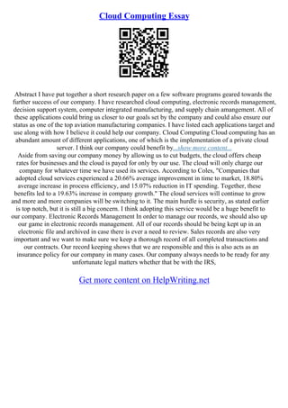 Cloud Computing Essay
Abstract I have put together a short research paper on a few software programs geared towards the
further success of our company. I have researched cloud computing, electronic records management,
decision support system, computer integrated manufacturing, and supply chain amangement. All of
these applications could bring us closer to our goals set by the company and could also ensure our
status as one of the top aviation manufacturing companies. I have listed each applications target and
use along with how I believe it could help our company. Cloud Computing Cloud computing has an
abundant amount of different applications, one of which is the implementation of a private cloud
server. I think our company could benefit by...show more content...
Aside from saving our company money by allowing us to cut budgets, the cloud offers cheap
rates for businesses and the cloud is payed for only by our use. The cloud will only charge our
company for whatever time we have used its services. According to Coles, "Companies that
adopted cloud services experienced a 20.66% average improvement in time to market, 18.80%
average increase in process efficiency, and 15.07% reduction in IT spending. Together, these
benefits led to a 19.63% increase in company growth." The cloud services will continue to grow
and more and more companies will be switching to it. The main hurdle is security, as stated earlier
is top notch, but it is still a big concern. I think adopting this service would be a huge benefit to
our company. Electronic Records Management In order to manage our records, we should also up
our game in electronic records management. All of our records should be being kept up in an
electronic file and archived in case there is ever a need to review. Sales records are also very
important and we want to make sure we keep a thorough record of all completed transactions and
our contracts. Our record keeping shows that we are responsible and this is also acts as an
insurance policy for our company in many cases. Our company always needs to be ready for any
unfortunate legal matters whether that be with the IRS,
Get more content on HelpWriting.net
 