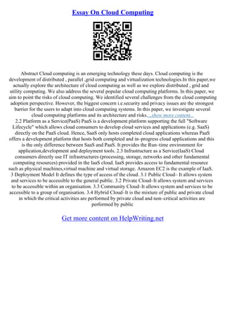 Essay On Cloud Computing
Abstract Cloud computing is an emerging technology these days. Cloud computing is the
development of distributed , parallel ,grid computing and virtualization technologies.In this paper,we
actually explore the architecture of cloud computing as well as we explore distributed , grid and
utility computing. We also address the several popular cloud computing platforms. In this paper, we
aim to point the risks of cloud computing. We identified several challenges from the cloud computing
adoption perspective. However, the biggest concern i.e.security and privacy issues are the strongest
barrier for the users to adapt into cloud computing systems. In this paper, we investigate several
cloud computing platforms and its architecture and risks....show more content...
2.2 Platform as a Service(PaaS) PaaS is a development platform supporting the full "Software
Lifecycle" which allows cloud consumers to develop cloud services and applications (e.g. SaaS)
directly on the PaaS cloud. Hence, SaaS only hosts completed cloud applications whereas PaaS
offers a development platform that hosts both completed and in–progress cloud applications and this
is the only difference between SaaS and PaaS. It provides the Run–time environment for
application,development and deployment tools. 2.3 Infrastructure as a Service(IaaS) Cloud
consumers directly use IT infrastructures (processing, storage, networks and other fundamental
computing resources) provided in the IaaS cloud. IaaS provides access to fundamental resource
such as physical machines,virtual machine and virtual storage. Amazon EC2 is the example of IaaS.
3 Deployment Model It defines the type of access of the cloud. 3.1 Public Cloud– It allows system
and services to be accessible to the general public. 3.2 Private Cloud–It allows system and services
to be accessible within an organisation. 3.3 Community Cloud–It allows system and services to be
accessible to a group of organisation. 3.4 Hybrid Cloud–It is the mixture of public and private cloud
in which the critical activities are performed by private cloud and non–critical activities are
performed by public
Get more content on HelpWriting.net
 
