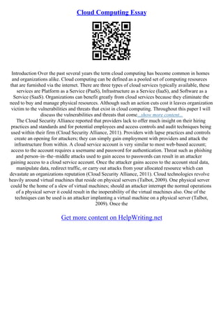 Cloud Computing Essay
Introduction Over the past several years the term cloud computing has become common in homes
and organizations alike. Cloud computing can be defined as a pooled set of computing resources
that are furnished via the internet. There are three types of cloud services typically available, these
services are Platform as a Service (PaaS), Infrastructure as a Service (IaaS), and Software as a
Service (SaaS). Organizations can benefit greatly from cloud services because they eliminate the
need to buy and manage physical resources. Although such an action cuts cost it leaves organization
victim to the vulnerabilities and threats that exist in cloud computing. Throughout this paper I will
discuss the vulnerabilities and threats that come...show more content...
The Cloud Security Alliance reported that providers lack to offer much insight on their hiring
practices and standards and for potential employees and access controls and audit techniques being
used within their firm (Cloud Security Alliance, 2011). Providers with lapse practices and controls
create an opening for attackers; they can simply gain employment with providers and attack the
infrastructure from within. A cloud service account is very similar to most web–based account;
access to the account requires a username and password for authentication. Threat such as phishing
and person–in–the–middle attacks used to gain access to passwords can result in an attacker
gaining access to a cloud service account. Once the attacker gains access to the account steal data,
manipulate data, redirect traffic, or carry out attacks from your allocated resource which can
devastate an organizations reputation (Cloud Security Alliance, 2011). Cloud technologies revolve
heavily around virtual machines that reside on physical servers (Talbot, 2009). One physical server
could be the home of a slew of virtual machines; should an attacker interrupt the normal operations
of a physical server it could result in the inoperability of the virtual machines also. One of the
techniques can be used is an attacker implanting a virtual machine on a physical server (Talbot,
2009). Once the
Get more content on HelpWriting.net
 