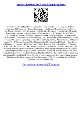 Project Questions On Cloud Computing Essay
Contents Chapter 12 Introduction and Concept Formulation2 1.1Case Study and Problem
Statement2 1.2Objectives3 1.3Feasibility Aspects of the Project3 1.3.1Technical Feasibility3
1.3.2Legal Feasibility3 1.3.3Operational Feasibility4 1.3.4Economic Feasibility4 1.3.5Schedule
Feasibility4 1.4Resources Required5 1.4.1Windows Server5 1.4.2Windows Server 2012 R25
1.4.3Set–up5 1.4.4Virtual Machine6 1.5Introduction of Cloud Computing6 1.5.1Introduction6
1.5.2Example7 1.5.3Why to use Cloud Computing7 1.5.4Benefits of Cloud Computing9 1.5.5Types
of Clouds10 1.5.6Cloud Computing Services11 1.5.7Cloud Computing Architecture12 1.5.8Security
concern13 1.5.9Privacy Concern14 1.5.10Virtualization14 1.6Summary16 Chapter 1 Introduction
and Concept Formulation 1.1Case Study and Problem Statement Dhaval Desai Group, IT Company
in Auckland, who serve over 1000 customer through its 20 offices and 5 different global sites. The
company provides logistic software and their support. The company develops customized logistic
system for parcel service. Logistic system has to handle around 400 million parcels a year. They
need effective solution to handle all structure. They have identified the benefits of Cloud Computing
and start putting into effects. It works for them in various reasons and shown excellent performance.
Hardware and software demand reduced for employees. The employees have to run Cloud
Computing System to perform their IT
Get more content on HelpWriting.net
 