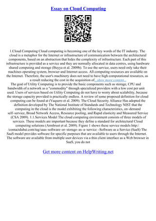 Essay on Cloud Computing
1.Cloud Computing Cloud computing is becoming one of the key words of the IT industry. The
cloud is a metaphor for the Internet or infrastructure of communication between the architectural
components, based on an abstraction that hides the complexity of infrastructure. Each part of this
infrastructure is provided as a service and they are normally allocated in data centres, using hardware
shared computing and storage (Buyya et al. 2009b). To use the service, users need only take their
machines operating system, browser and Internet access. All computing resources are available on
the Internet. Therefore, the user's machinery does not need to have high computational resources, as
a result reducing the cost in the acquisition of...show more content...
The goal of Utility Computing is to provide the basic components such as storage, CPU and
bandwidth of a network as a "commodity" through specialized providers with a low cost per unit
used. Users of services based on Utility Computing do not have to worry about scalability, because
the storage capacity provided is practically endless. A review of some proposed definition for cloud
computing can be found at (Vaquero et al. 2009). The Cloud Security Alliance Has adopted the
definition developed by The National Institute of Standards and Technology NIST that the
computing in the cloud is the model exhibiting the following characteristics, on–demand
self–service, Broad Network Access, Resource pooling, and Rapid elasticity and Measured Service
(CSA 2009). 1.1.Services Model The cloud computing environment consists of three models of
services. These models are important because they define a standard for architectural Cloud
computing solutions (Armbrust et al. 2009). Figure 1 shows these service models http:/
/contactdubai.com/tag/saas–software–or–storage–as–a–service –Software as a Service (SaaS) The
SaaS model provides software for specific purposes that are available to users through the Internet.
The software are available from multiple user devices via a thin client interface as a Web browser in
SaaS, you do not
Get more content on HelpWriting.net
 