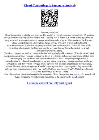 Cloud Computing: A Summary Analysis
Summary Analysis
Cloud Computing is a fairly new term used to identify a type of computer connectivity, IT services
and on–demand delivery offered via the web. The way that it works is, Cloud Computing offers an
easy approach to accessing servers, storage, databases and a wide set of request over the Internet.
Cloud Computing also allows cloud–based service providers to own and sustain the
network–connected equipment necessary for these application services. This is all done while
permitting a business to facilitate and use the services that are deemed essential via a web
application (Amazon, 2016).
The cloud can provide swift access to malleable and low budget IT resources. With the use of cloud
computing, you are not required to make big direct investments in hardware and spend a lot of time
on managing that hardware and associated services. Cloud Computing compromises a
comprehensive set of on–demand services, such as global computing, storage, database, analytics,
application, and deployment services. These services will assist an organization move quicker,
reduce IT costs, and scale systems. Cloud Computing has three key categories, they are usually
referred to as Infrastructure as a Service (IaaS), Platform as a Service (PaaS), Mobile as a Service
(MaaS) and Software as a Service (SaaS).
One of the primary issue that needed to be address in Cloud Computing was security. As a result, all
types of security procedures are mandatory to be employed by cloud service
Get more content on HelpWriting.net
 